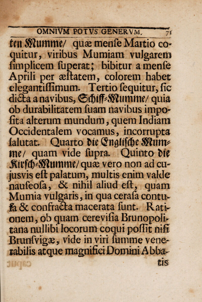 feti ®umme/ quae menfe Martio co¬ quitur, viribus Mumiam vulgarem fimplicem fu per at; bibitur a menfe Aprili per aeftatem, colorem habet elegantiffimum. Tertio fequitur, fic lita alterum mundum, quem Indiam Occidentalem vocamus, incorrupta falutat. Quarto t>ie Q*n0ltftf>e®urtt* tne/ quam vide fupra. Quinto Me JClVftf)^umme/ quae vero non ad cu- jusvis eft palatum, multis enim valde naufeofa, & nihil aliud eft, quam Mu mia vulgaris, in qua cerafa contu- fa & confracta macerata funt. Rati¬ onem, ob quam cerevifia Brunopolt Brunfvigae, vide inyirifumme vene¬ rabilis atque maf