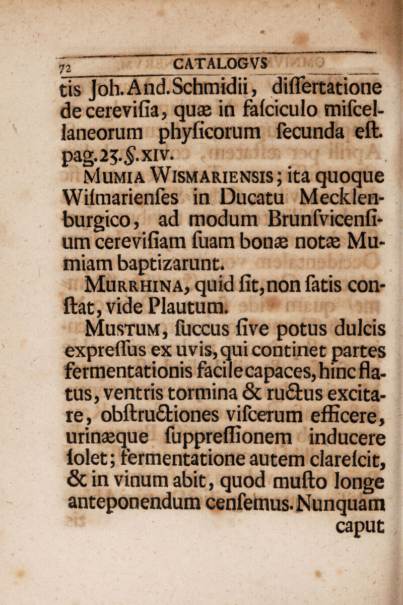 J2 _CATALOGVS _ tis Joh. And.Schmidii, diflertatione decere villa 3 quae in falciculo mifcel- laneorum phyficorum fecunda eft. pag.25.^.xiv. Mumia Wismariensis ; ita quoque Wilmarienfes in Ducatu Mecklen- burgico, ad modum Brunfvicenfi- um cerevifiam fuam bonae notae Mu- miam baptizarunt* Murrhina, quid fit, non fatis con¬ fiat, vide Plautum. Mustum, fuccus five potus dulcis exprefliis ex uvis, qui continet partes fermentationis facile capaces, hinc fla¬ tus, ventris tormina & ru6tus excita¬ re, obftru&iones vifcerum efficere, urinaeque fuppreffionem inducere folet; rermentatione autem clarelcit, 6c in vinum abit, quod mufto longe anteponendum cenfemus. Nunquam caput
