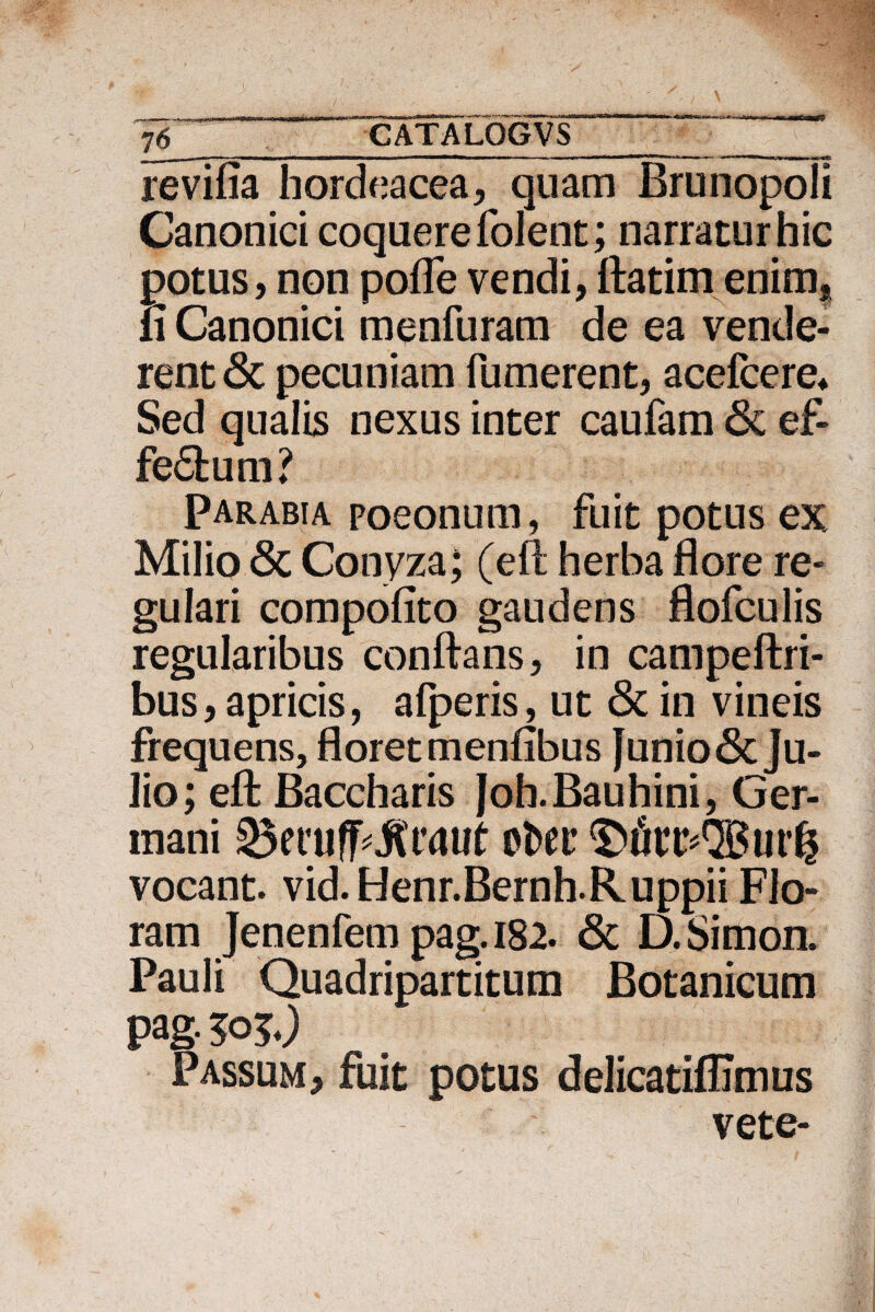 76__ revifia hordeacea, quam Brunopoli Canonici coquere folent; narratur hic potus, non pofle vendi, ftatim enim, ii Canonici menfuram de ea vende¬ rent & pecuniam Tumerent, acefcere* Sed qualis nexus inter caufam & ef- fe6tum? Parabia poeonum, fuit potus ex. Milio <3c Conyza} (eft herba flore re¬ gulari compofito gaudens flofculis regularibus conflans, in campeftri- bus, apricis, aTperis, ut & in vineis frequens, floret meniibus funio<3tJu¬ lio; eft Baccharis Joh.Bauhini, Ger¬ mani otw vocant, vid. Henr.Bernh.Ruppii Flo¬ ram Jenenfem pag.182. & D.Simon. Pauli Quadripartitum Botanicum pag- &>?.) Passum, fuit potus delicatiilimus vete-