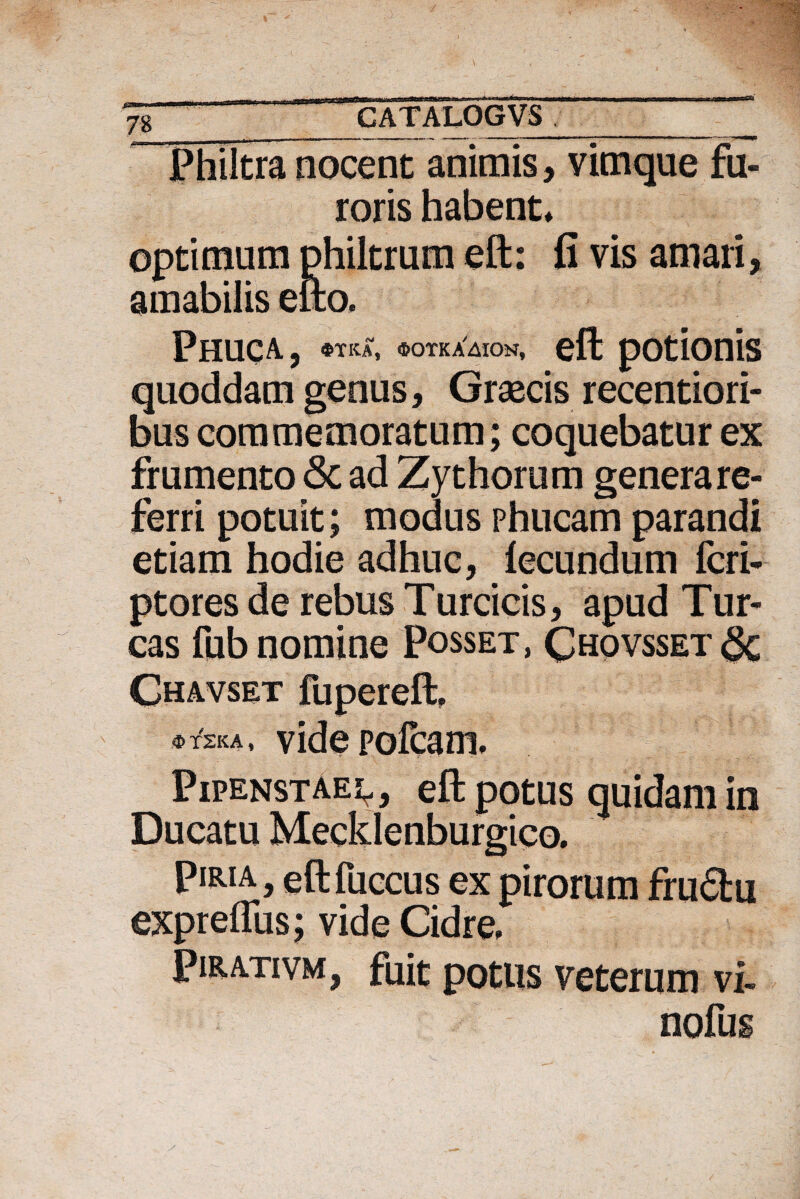 Philtra nocent animis , vimque fu¬ roris habent» optimum philtrum eft: fi vis amari, amabilis efto. Phuca, $TKA, ®OTKAAlON, eft potionis quoddam genus, Graecis recentiori- bus commemoratum; coquebatur ex frumento <Sc ad Zythorum genera re¬ ferri potuit; modus phucam parandi etiam hodie adhuc, fecundum fcri- ptores de rebus Turcicis, apud Tur¬ eas fub nomine Posset, Chovsset§c Ghavset fupereft, *t2ka, videpofeam. Pipenstae^, eft potus quidam in Ducatu Mecklenburgico. Piria, eftfuccus ex pirorum fru6lu expreflus; vide Cidre. Pirativm, fuit potus veterum vi- nofus