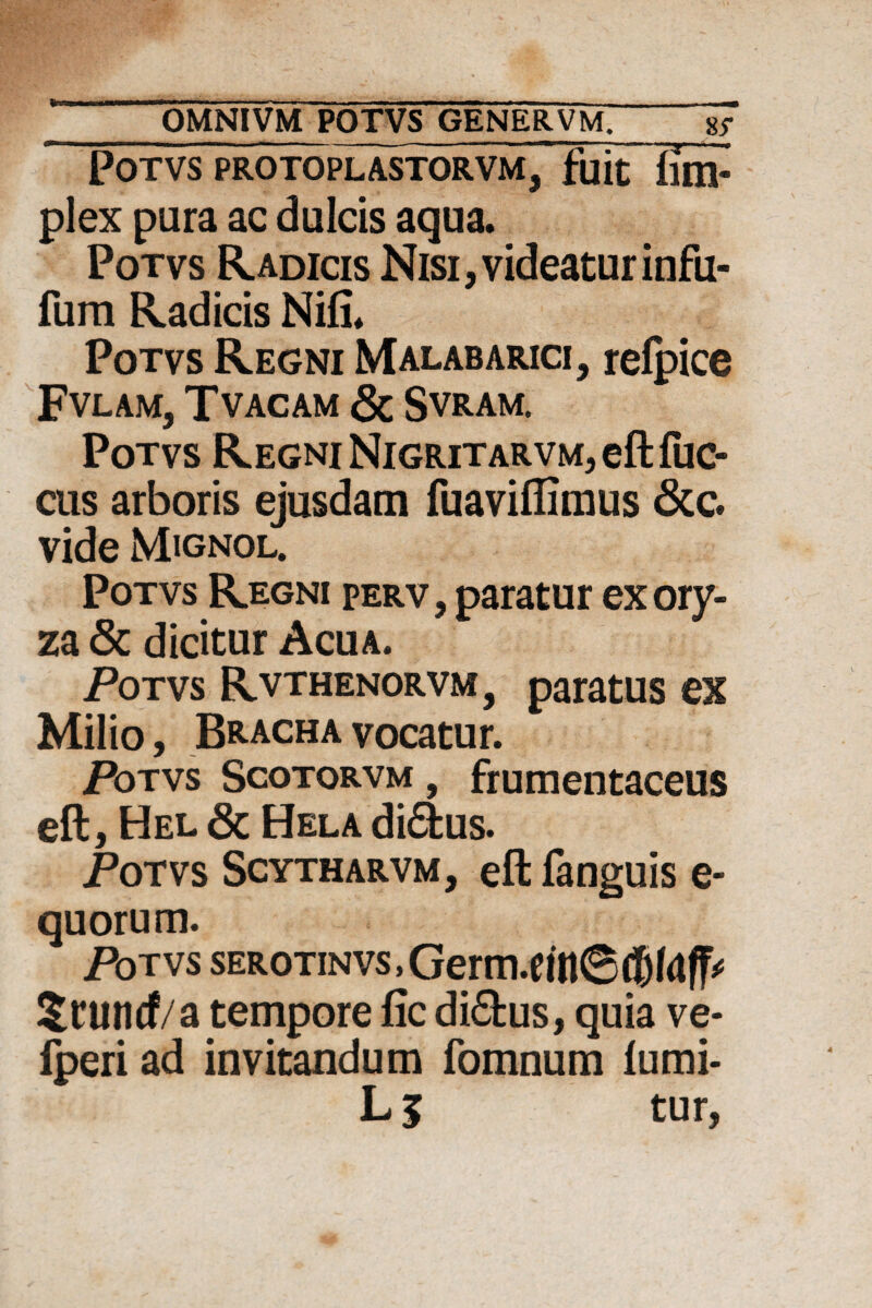 POTVS PROTOPLASTORVM, fuit Bm- plex pura ac dulcis aqua. Potvs Radicis Nisi,videaturinfu- fum Radicis Nifi. Potvs Regni Malabarici, redice FVLAM, TVACAM & SVRAM. Potvs Regni Nigritarvm, eft fuc- cus arboris ejusdam fuaviflimus &c. vide Mignol. Potvs Regni perv, paratur ex ory¬ za & dicitur Acua. Potvs Rvthenorvm, paratus ex Milio, Bracha vocatur. Potvs Scotorvm , frumentaceus eft, Hel & Hela didus. Potvs Scytharvm, eftfanguise- quorum. Potvs sER0TiNVs,Germ.cin6({)(rt^ ?tlincf/a tempore fic didus, quia ve* fperi ad invitandum fomnum fumi- L 5 tur,