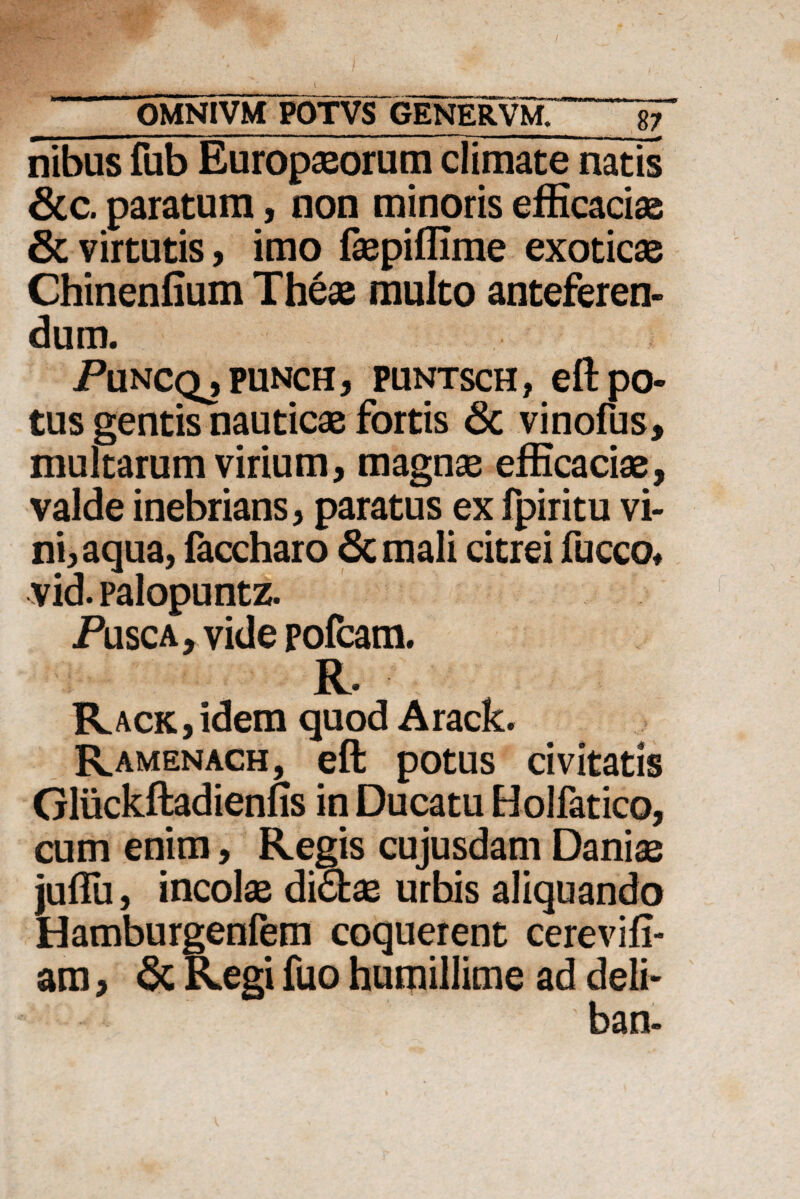 nibus fub Europaeorum climate natis 6cc. paratum, non minoris efficaciae & virtutis, imo faepiffime exoticae Chinenfium Theae multo anteferen¬ dum. iPuNCQjPUNCH, PUNTSCH, eftpO- tus gentis nauticae fortis Sc vinofus, multarum virium, magnae efficaciae, valde inebrians, paratus ex fpiritu vi¬ ni, aqua, faccharo Scmali citrei fucco* vid. palopuntz. Pusca, vide pofcam. R. RACK,idem quod Arack. Ramenach, eft potus civitatis Gliickftadienfis in Ducatu Holfatico, cum enim, Regis cujusdam Daniae juffii, incolae di£fcae urbis aliquando Hamburgenfem coquerent cerevifi- am, & Regi fuo humillime ad deli-