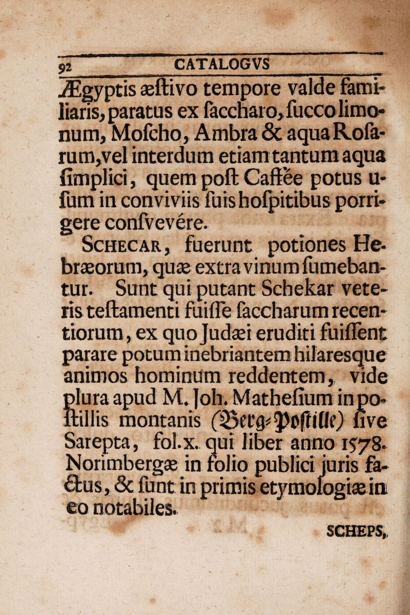 S>2 „ . . ___ iEgyptis aeftivo tempore valde fami¬ liaris, paratus ex faccharo, fucco limo- num, Mofcho, Ambra & aqua Rofa- rum,vel interdum etiam tantum aqua fimplici, quem pofl: Cafiee potus u- fum in conviviis fuis bofpitibus porri¬ gere confvevere. Schecar j fuerunt potiones He¬ braeorum, quae extra vinum fumeban- tur. Sunt qui putant Schekar vete¬ ris teftamenti fuiffe faccharum recen- tiorum, ex quo Judaei eruditi fuiflent parare potum inebriantem hilaresque animos hominum reddentem,, vide plura apud M.Joh. Mathefium in po- nillis montanis p&lfiUc) uve Sarepta, foi. x. qui liber anno 1578. Norimbergae in folio publici juris fa- ®us, Sc funt in primis etymologiae in eo notabiles. SGHEPS,