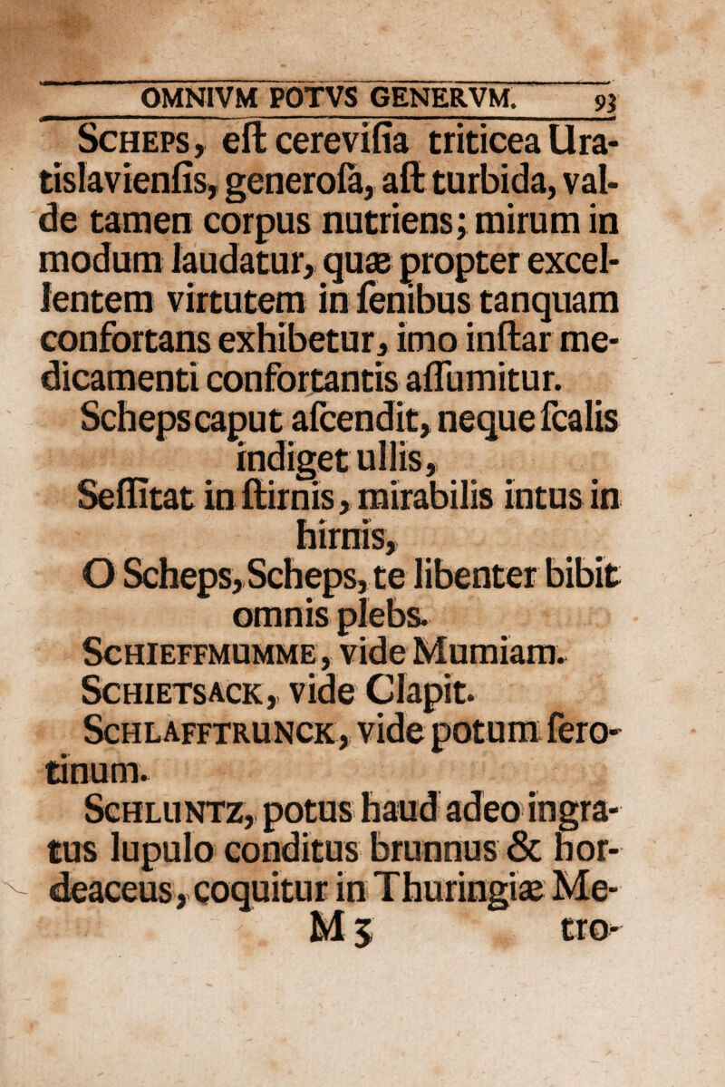 Scheps , eft cerevifia triticea Ura- tislavienfis, generofa, aft turbida, val¬ de tamen corpus nutriens; mirum in modum laudatur, quas propter excel¬ lentem virtutem in fenibus tanquam confortans exhibetur, imo inftar me- • •' /?*• /V' • O Scheps, Scheps, te libenter bibit omnis plebs. Schieffmumme, vide Mumiam. Schietsack ,. vide Clapit. Schlafftrunck, vide potum fero- tinum. Schluntz, potus haud adeo ingra¬ tus lupulo conditus brunnus & hor¬ deaceus, coquitur in Thuringiae Me- M 5. tro^