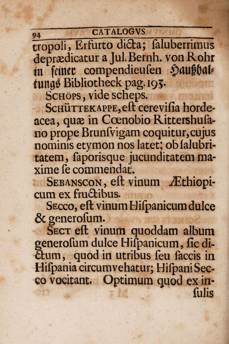 tropoli, Erfurto di£ta; faluberrimus depraedicatur a Jul.Bernh* von Rohr in fetnec compendieufen Bibliotheck pag. 195. Schops, videscheps. Schuttek appe, eft cerevifia horde¬ acea, quae in Coenobio RJttershufa- no prope Brunfvigam coquitur, cujus nominis etymon nos latet; oblalubri- tatem, faporisque jucunditatem ma¬ xime fe commendat* Sebanscon, eft vinum ^Ethiopi- cum ex fruftibus. Secco, eft vinum Hilpanicumdulce 8c generofum. Sect eft vinum quoddam album generofum dulce Hifpanicum, fic di¬ ctum, quod in utribus feu faecis in Hifpania circumvehatur; Hifpani Sec¬ co vocitant» Optimum quod ex in- i
