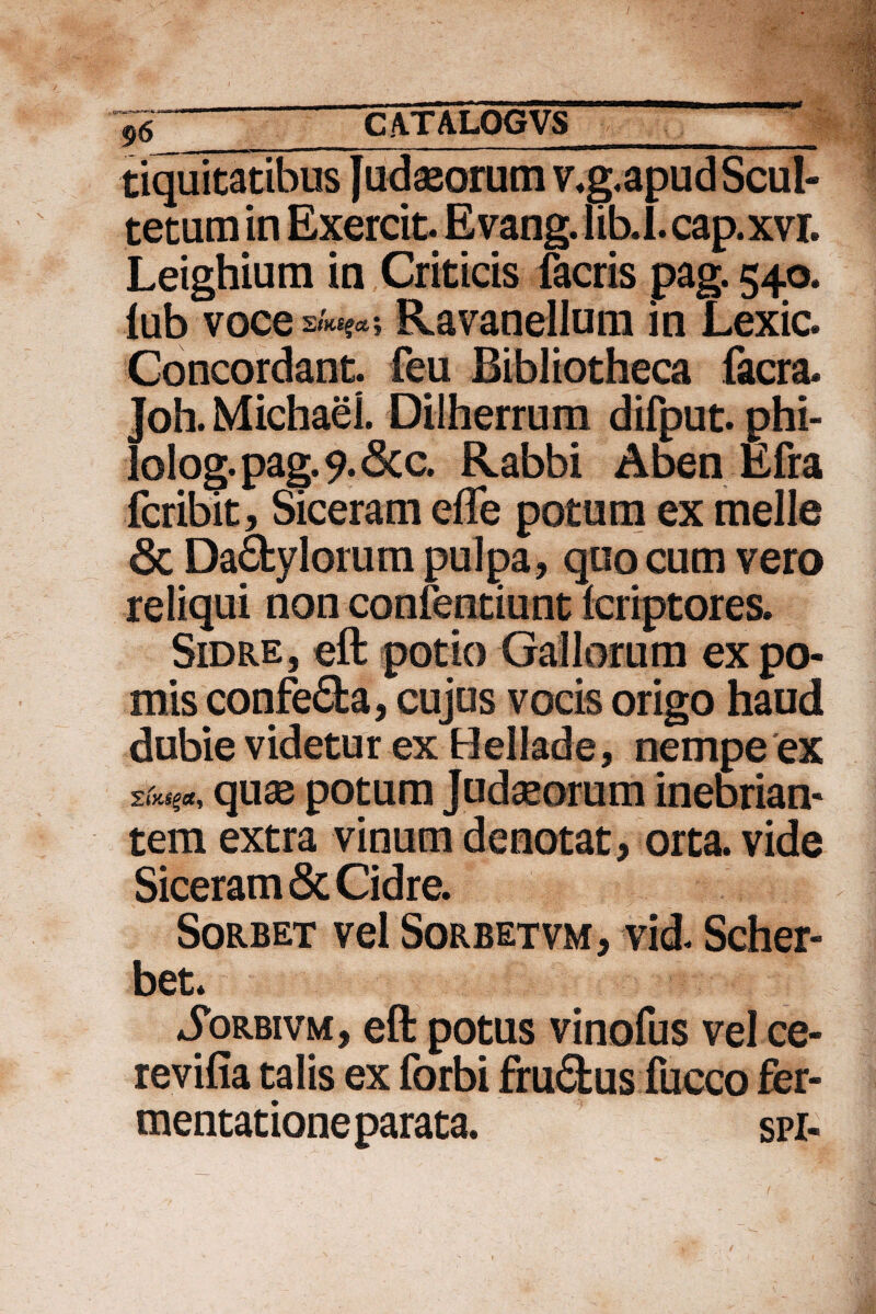 ,a-itra.iW tiquitatibus Judaeorum v*g,apudScul- tetum in Exercit. Evang. lib.I. cap.xvr. Leighium in Criticis facris pag. 540. iub voce 2lK£$Ct 5 Ravanellum in Lexic. Concordant, feu Bibliotheca facra* Joh. Michael. Dilherrum difput. phi- lolog.pag.9.6cc. Rabbi Aben Efra fcribit, Siceram efle potum ex meile & Dactylorum pulpa, quo cum vero reliqui non confentiunt fcriptores. Sidre, eft potio Gallorum ex po¬ mis confeCta, cujus vocis origo haud dubie videtur ex Hellade, nempe ex qu^ potum Judaeorum inebrian¬ tem extra vinum denotat , orta, vide Siceram & Cidre. Sorbet vel Sorbetvm, vid. Scher- bet. SoRBivM, eft potus vinofus vel ce- revifia talis ex forbi fruCtus fucco fer¬ mentat ione parata. spi-