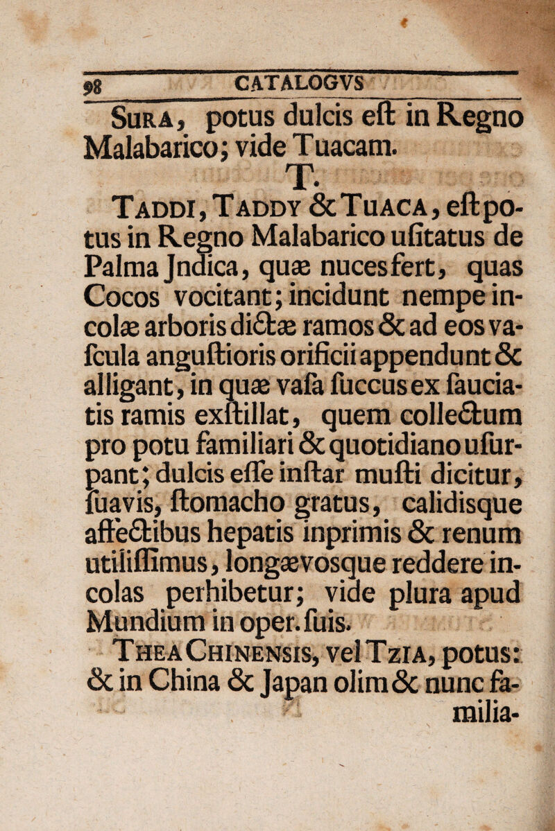 Sura , potus dulcis eft in Regno Malabarico; vide T uacam. T- Taddi, Taddy & Tu ac a, eft po¬ tus in Regno Malabarico ufitatus de Palma Jndica, quas nuces fert, quas Cocos vocitant; incidunt nempe in¬ colas arboris di£fcae ramos & ad eos va- fcula anguftioris orificii appendunt 8c alligant , in quas vafa fuccusex lauda¬ tis ramis exftillat, quem colleftum pro potu familiari & quotidiano ufur- pant; dulcis efle inftar mufti dicitur, iuavis, ftomacho gratus, calidisque afte6tibus hepatis inprimis & renum utilifllmus, longasvosque reddere in¬ colas perhibetur; viae plura apud Mundium in oper. fuis. TheaChinensis, veiTziA, potus: 6c in China & Japan olim& nunc fa¬ milia-