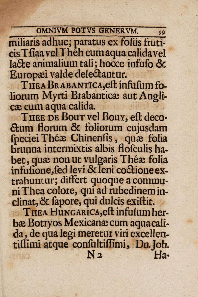 miliaris adhuc; paratus ex foliis fruti¬ cis Tfiaa veli heh cum aqua calida vei la£fce animalium tali; hocce infufo 8c Europaei valde dele6fcantur. T he a Brab antica,eft infufum fo¬ liorum Myrti Brabanticae aut Angli- cae cum aqua calida. T hee de Bout vel Bouy, eft deco* £kum florum 8c foliorum cujusdam fpecieiTheae Chinenfis, quae folia brunna intermixtis albis flofculis ha¬ bet, quae non ut vulgaris Theae folia infufione,fed levi & leni co£fcione ex¬ trahuntur; differt quoque a commu¬ ni Thea colore, qni ad rubedinem in¬ clinat, & fapore, qui dulcis exiftit. Thea HuNGARiCA,eft infufum her¬ bae Botryos Mexicansecum aquacali- da, de qua legi meretur viri excellen- tiffimi atque confultiflimi, Dn.Joh. Na Ha-
