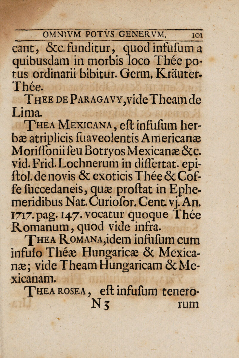 - --i., - 11 • ' - ■ M | iIKUi .W OMN?VM POTVS GENERVM. ioi eant, &c. funditur, quod infufum a quibusdam in morbis loco Thee po¬ tus ordinarii bibitur. Germ, Krauter- Thee. Thee DEPARAGAVY,videTheamde Lima. T«ea Mexicana , eft infufum her¬ bae atriplicis fuaveolentis Americanae Moriflonii feu Botryos Mexicanae <3cc. vid. Frid. Lochnerum in diflertat. epi- ftol.de novis & exoticis Thee <5cCof- fe fuccedaneis, quae proftat in Ephe¬ meridibus Nat. Curiofor. Cent. vj. An. I7i7.pag. 147. vocatur quoque Thee Romanum, quod vide infra. Thea RoMANAjidem infufum cum infuio Theae Hungaricae 8c Mexica¬ nae; vide Theam Hungaricam <ScMe- xicanam. Thea rosea, eft infufum tenero- € N 5 rum