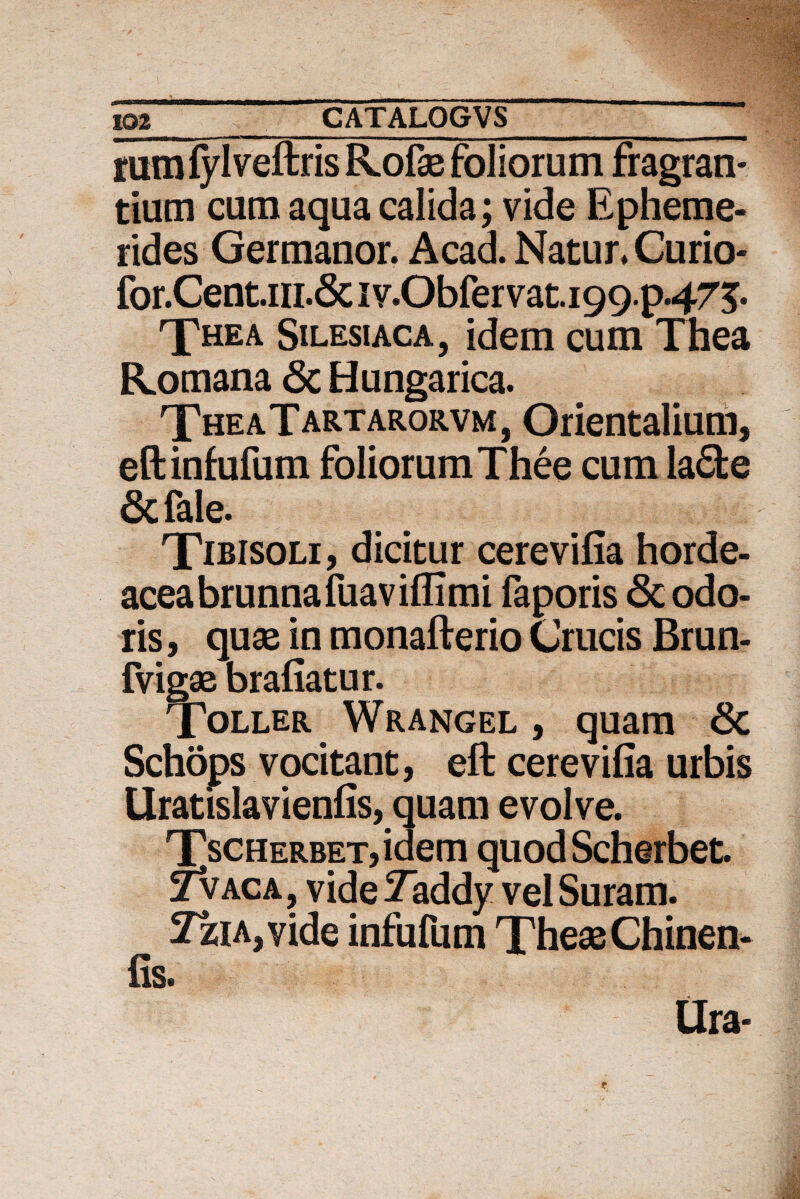 iumfylveftris Rofae foliorum fragran¬ tium cum aqua calida; vide Epheme¬ rides Germanor. Acad. Natur. Curio- for.Gentm.Sc1v.Obfervat.199.p475* The a Silesiaca, idem cum Thea Romana Sc Hungarica. TheaTartarorvm, Orientalium, eftinfufum foliorum Thee cum la£te Sc fale. Tibisoli, dicitur cerevifia horde- aceabrunnafuaviflimi faporis Sc odo¬ ris , quae in monafterio Crucis Brun- fvigae brafiatur. Toller Wrangel , quam Sc Schops vocitant, eft cerevifia urbis Uratislavienfis, quam evolve. TscHERBET,idem quod Scherbet. 2vaca, vide Taddy vel Suram. 2ziA,vide infufum Thea2 Chinen- fis. Ura-