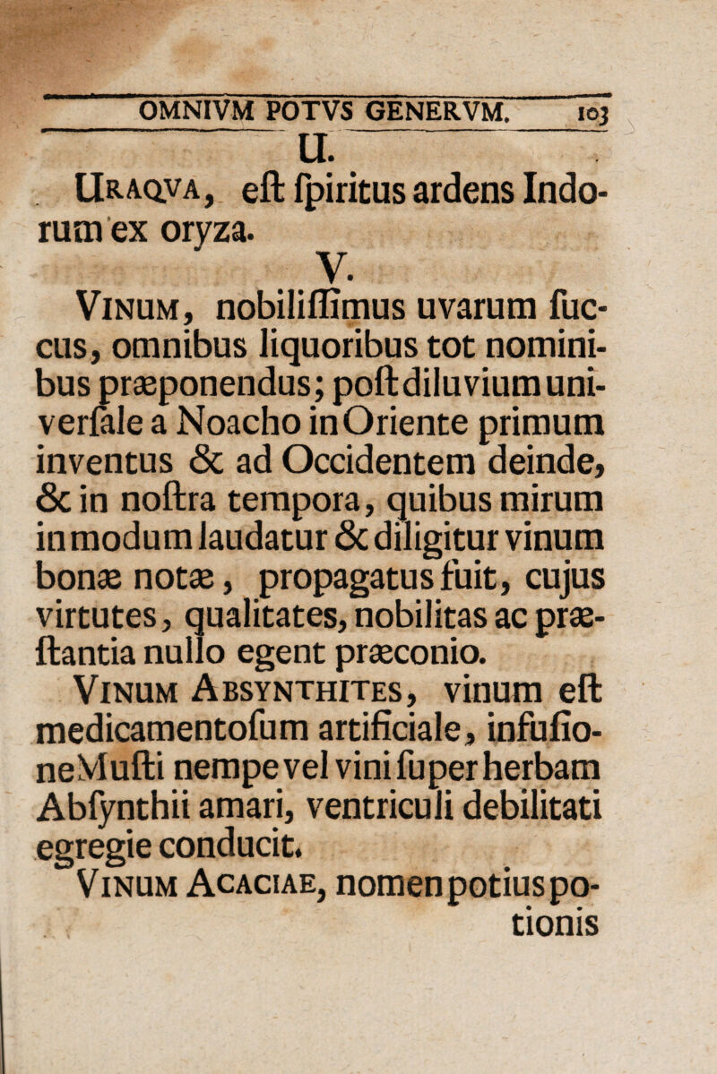 u Uraqva, eft fpiritus ardens Indo¬ rum ex oryza. y. Vinum, nobiliflimus uvarum fuc- cus, omnibus liquoribus tot nomini¬ bus praeponendus; poftdiluviumuni- verfale a Noacho in Oriente primum inventus <Sc ad Occidentem deinde, 8c in noftra tempora, quibus mirum in modum laudatur & diligitur vinum bonae notae, propagatus fuit, cujus virtutes, qualitates, nobilitas ac prae- ftantia nullo egent praeconio. Vinum Absynthites, vinum eft medicamentofum artificiale, infufio- neVIufti nempe vel vini fu per herbam Abfynthii amari, ventriculi debilitati egregie conducit. Vinum Acaciae, nomen potius po¬ tionis