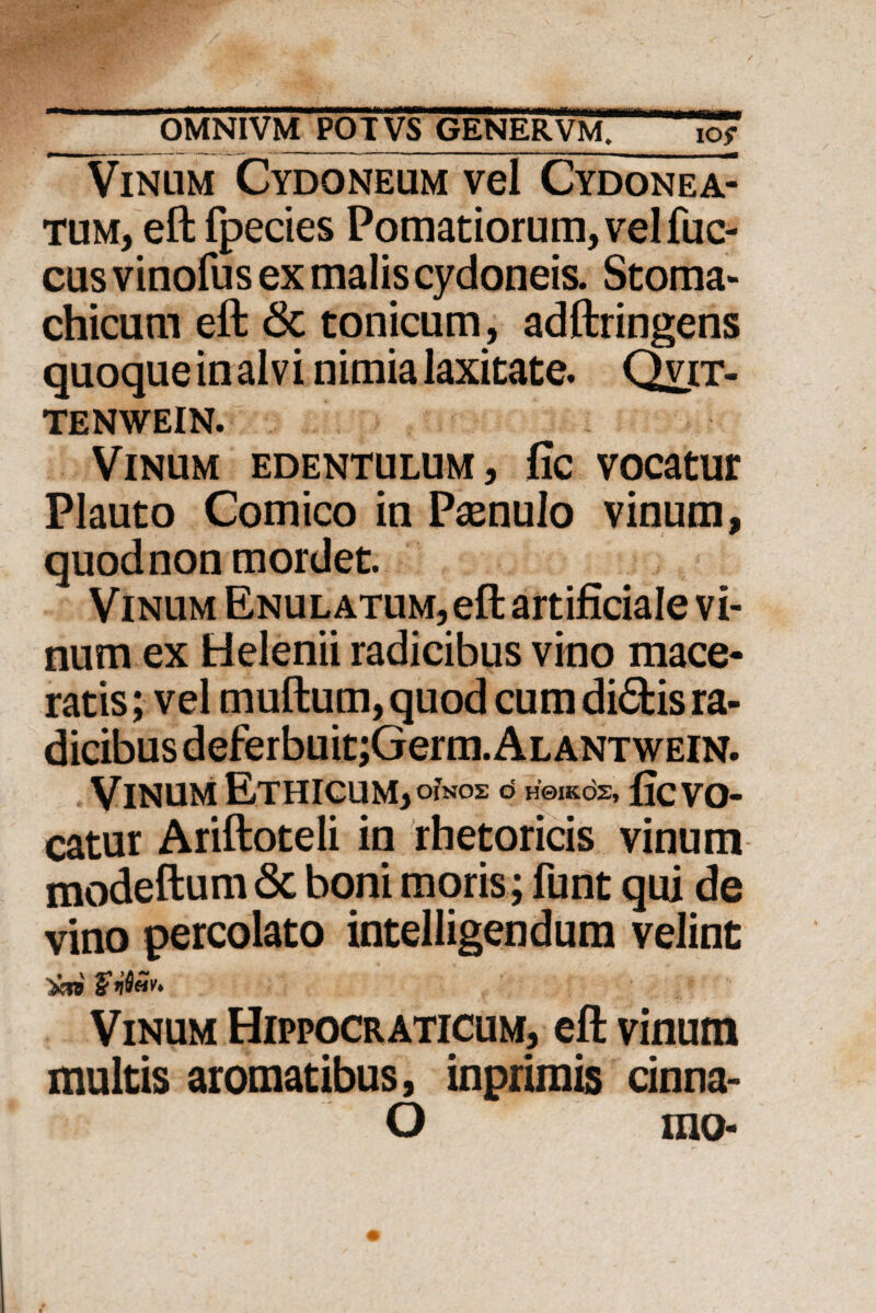 Vinum Cydoneum vel Cydonea- tum, eft fpecies Pomariorum, vel fuc- cus vinofus ex malis cydoneis. Stoma- chicum eft & tonicum, adftringens quoque in alvi nimia laxitate. Qvit- tenwein. Vinum edentulum, fic vocatur Plauto Comico in Poenulo vinum, quod non mordet. Vinum Enulatum, eft artificiale vi¬ num ex Helenii radicibus vino mace¬ ratis ; vel muftum, quod cum di<5fcis ra- dicibusdeferbuit;Germ.ALANTWEiN. Vinum Ethicum, OINOS O H0IKOS, fic vo¬ catur Ariftoteli in rhetoricis vinum modeftum <3c boni moris; funt qui de vino percolato intelligendum velint Vinum Hippocraticum, eft vinum multis aromatibus, inprimis cinna- O ino-