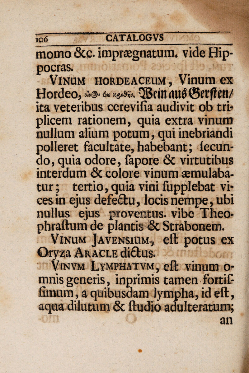 To6 .CATALOGVS momo 8cp. impraegnatum» vide Hip- pocras. Vinum hordeaceum , Vinum ex Hordea* in <1U$ tfftftt/ ita veteribus cerevifia audivit ob tri¬ plicem rationem, quia extra vinum nullum alium potum, qui inebriandi polleret facultate, habebant; fecun¬ do, quia odore, fapore 6i virtutibus interdum 8c colore vinum aemulaba¬ tur ; tertio, quia vini fupplebat vi¬ ces in ejus defe<5fcu, locis nempe, ubi nullus ejus provectus, vibe Theo- phraftum de plantis 6c Strabonem.