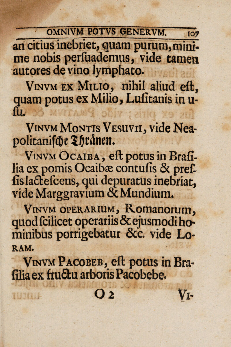 an citius inebriet, quam purum, mini- me nobis perfuademus, vide tamen autores de vino lymphato. Vinvm ex Milio, nihil aliud eft, quam potus ex Milio, Lufitanis in u- fu. Vinvm Montis Vesuvii, vide Nea- politanifc&e Vinvm Ocaiba , eft potus in Brafi- lia ex pomis Ocaibae contufis & pret fis la&efcens, qui depuratus inebriat, vide Marggravium <3c Mundium* Vinvm operarium, Romanorum, quod fcilicet operariis & ejusmodi ho¬ minibus porrigebatur &c. vide Lo¬ ram. Vinvm Pacobeb, eft potus in Bra- filiaex fruCfcu arboris Pacobebe.