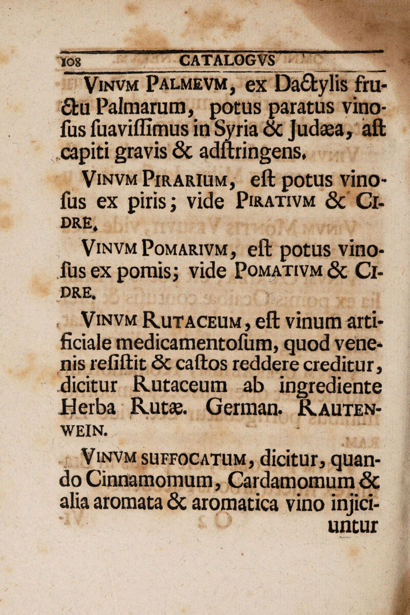 Vinvm Palmevm, ex Da£fcylis fru- 6fcu Palmarum, potus paratus vino* fus fuaviflimus in Syria &c Judaea, aft capiti gravis 6c adftringens* Vinvm Pirarium, eft potus vino* fus ex piris; vide Pirativm 3c Ci- dre* Vinvm Pomarivm, eft potus vino- fus ex pomis; vide Pomativm & Ci- PRG| r Vinvm Rutaceum , eft vinum arti¬ ficiale medicamentofum, quod vene¬ nis refiftit 6c caftos reddere creditur, dicitur Rutaceum ab ingrediente Berba Rutae. German. Rauten- •* 'r + - < * 'i • WEIN. Vinvm suffocatum, dicitur, quan¬ do Cinnamomum, Cardamomum <Sc alia aromata 6c aromatica vino injici¬ untur