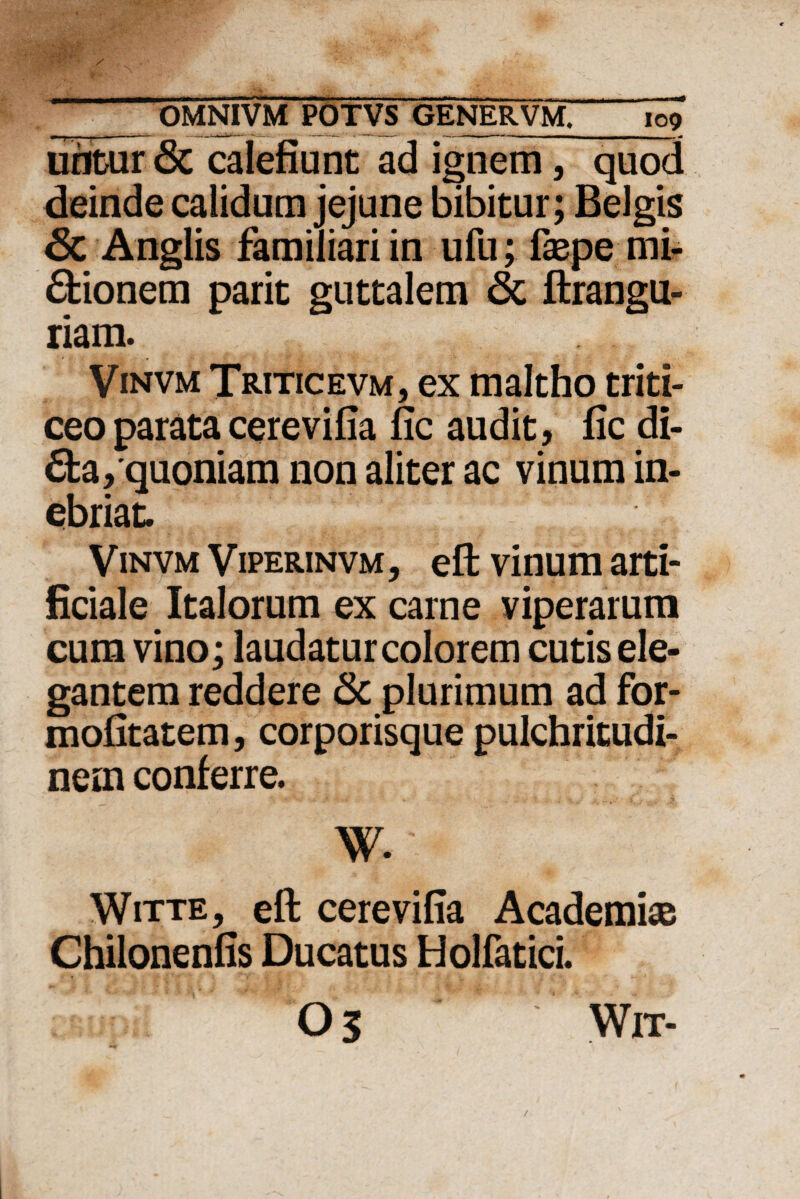 uritur 6c calefiunt ad ignem, quod deinde calidum jejune bibitur; Belgis 6c Anglis familiari in ufu; faspe mi¬ rionem parit guttalem 6c ftrangu- riam. Vinvm Triticevm, ex maltho triti¬ ceo parata cerevifia fic audit, fic di- 6ta, quoniam non aliter ac vinum in¬ ebriat. Vinvm Viperinvm, eft vinum arti¬ ficiale Italorum ex carne viperarum cum vino; laudatur colorem cutis ele¬ gantem reddere Sc plurimum ad for- mofitatem, corporisque pulchritudi¬ nem conferre. W. - - Witte, eft cerevifia Academi® Chilonenfis Ducatus Holfatici. 03 WlT-