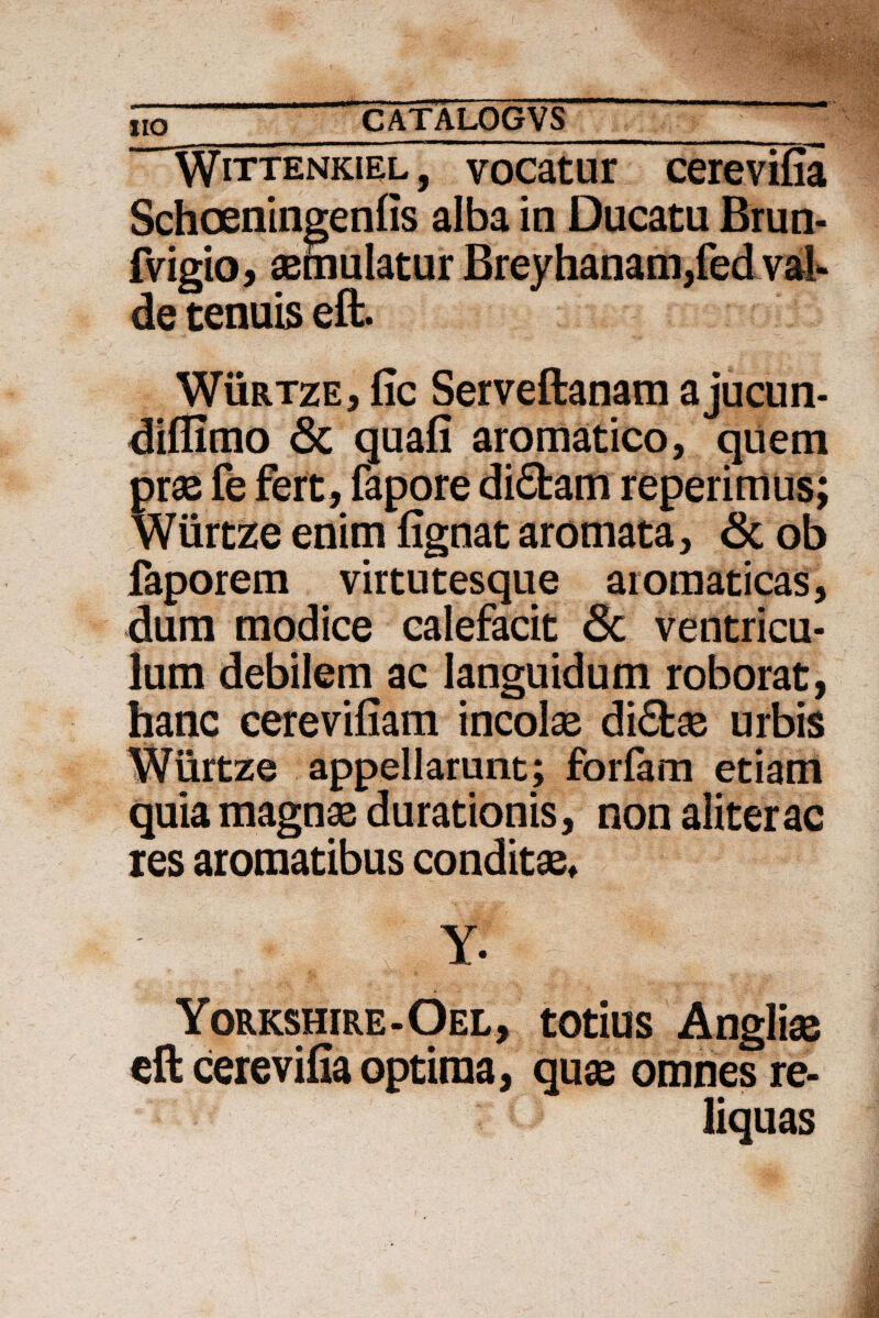 Wittenkiel, vocatur cerevifia Schoeningenfis alba in Ducatu Brun- fvigio, aemulatur Breyhanam,fed val¬ de tenuis eft. Wurtze, fic Serveftanam ajucun- diflimo Sc quafi aromatico, quem prae fe fert, fapore diSfcam reperimus; Wurtze enim fignat aromata, <3c ob faporem virtutesque aromaticas, dum modice calefacit 3c ventricu¬ lum debilem ac languidum roborat, hanc cerevifiam incolae di£fcas urbis Wurtze appellarunt; forfam etiam quia magnae durationis, non aliter ac res aromatibus conditae* ' ; ■; , !;. Y. Yorkshire-Oel, totius Angliae eft cerevifia optima, quas omnes re¬ liquas