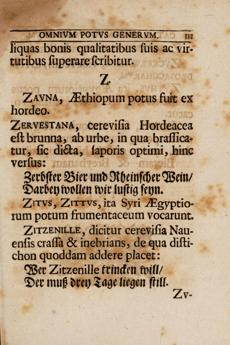 liquas bonis qualitatibus fuis ac vir¬ tutibus fuperare fcribitur. Z Zavna, iEthiopum potus fuit ex hordeo. Zervestana, cerevilia Hordeacea eftbrunna, ab urbe, in qua, braflica- tur, fic di£fca, laporis optimi, hinc verfus: Serfcffet S&itt «nb 9l6eutfc6et* QBetti/ ft)ic luffig fegrn Zitvs, Zittvs, ita Syri ^Egyptio- rum potum frumentaceum vocarunt. Zitzenille, dicitur cerevilia Nau- enfis crafla & inebrians, de qua difti- chon quoddam addere placet: Zitzenille frindfett fvi(I/ $>ec mug fcm) Ut§m fiiU- Zv-