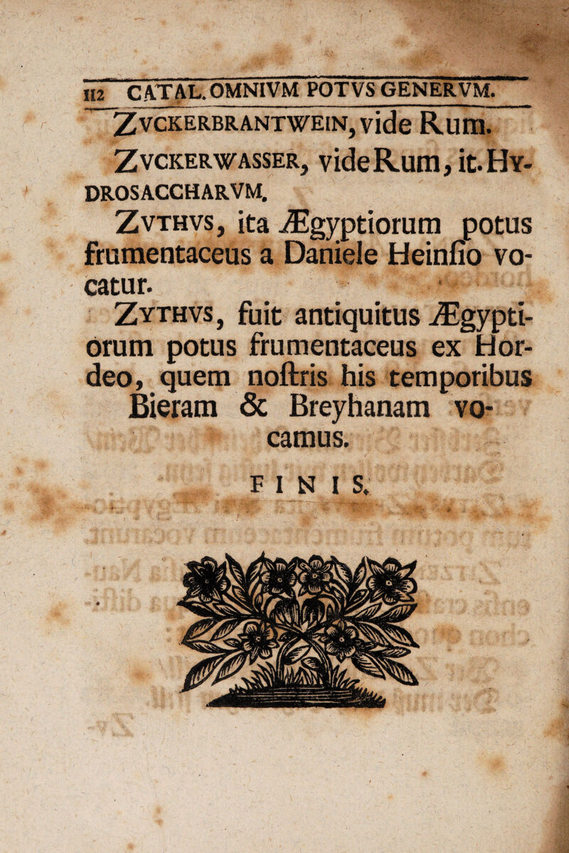 > ~ZvcKERBRANTWEiN,vide Rum. Zvckerwasser, videRum, it.Hv- DROSACCHARVM. Zvthvs, ita ^g^ptiorum potus frumentaceus a Daniele Heinfio vo¬ catur. Zythvs , fuit antiquitus ^gypti- orum potus frumentaceus ex Hor¬ deo, quem noftris his temporibus Bieram & Breyhanam vo¬ camus. FINI S. 1