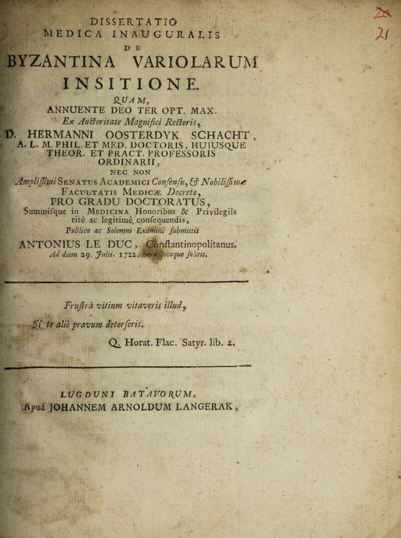 DISSERTATIO ; MEDICA INAUGUR.ALIS- BYZANTINA °VARIOLAR UM I INSITIONE. QUA M, ANNUENTE DEO TER OPT. MAX. Ex AuSloritate Magnifici Re floris, D. HERMANNI OOSTERDYK SCHACHT, A. L. M. PHIL. ET MED. DOCTORIS, HUIUSQUE THEOR. ET PRACT. PROFESSORIS ORDINARII, NEC NON Amplijjim Senatus Academici Confenfu, £5? NobiliJJinue Facultatis Medicae Decreto, PRO GRADU DOCTORATUS, 'Summifque in Medicina Honoribus & Privilegiis rite ac legitime, confequendis. Publico ac Solemni Examini fubmittit ANTONIUS LE DUC, Coiiftantinopolitanus* Ad diem 2,9. Julii. 1721, hora, -locoque Johtts. Fruftra vitium vitaveris illud 7 ■ i! 51/ a/w pravum deiorferis. Q;, Horat. Flac. Satyr. lib. z. ' LUGDUNI BATAVORUM, Apud JOHANNEM ARNOLDUM LANGERAK ,