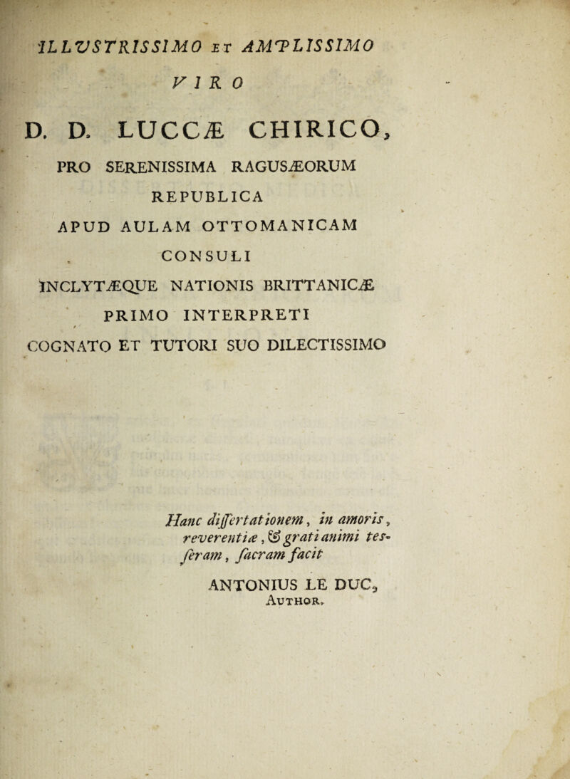 1LLVSTR1SS1M0 et AMTL1SSIM0 F 1 R 0 D. D, LUCC1 CHIRICO, PRO SERENISSIMA RAGUSiEORUM REPUBL1CA APUD AULAM OTTOMANICAM CONSULI INCLYTiEQUE NATIONIS BRITTANICiE PRIMO INTERPRETI / / COGNATO ET TUTORI SUO DILECTISSIMO Hanc differt at 'tonem, in amoris, reverentia, & grati animi tes~ feram, facram facit ANTONIUS LE DUCS Author,