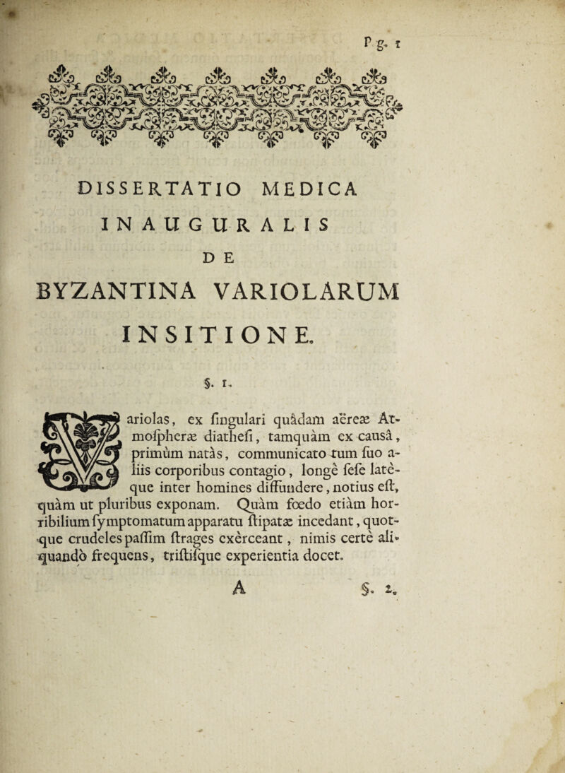 p g„ I DISSERTATIO MEDICA INAUGURALIS D E BYZANTINA VARIOLARUM INSITIONE. §• I. ariolas, ex fingulari quadam aerese At- molpherx diathefi, tamquam ex causa, primum natas, communicato tum fiio a- ii is corporibus contagio, longe fefe late- que inter homines diffundere, notius eft, quam ut pluribus exponam. Quam foedo etiam hor¬ ribilium fymptomatum apparatu ftipatae incedant, quot- -que crudeles paflim ftrages exerceant, nimis certe ali* quando frequens, triftifque experientia docet. A §. »