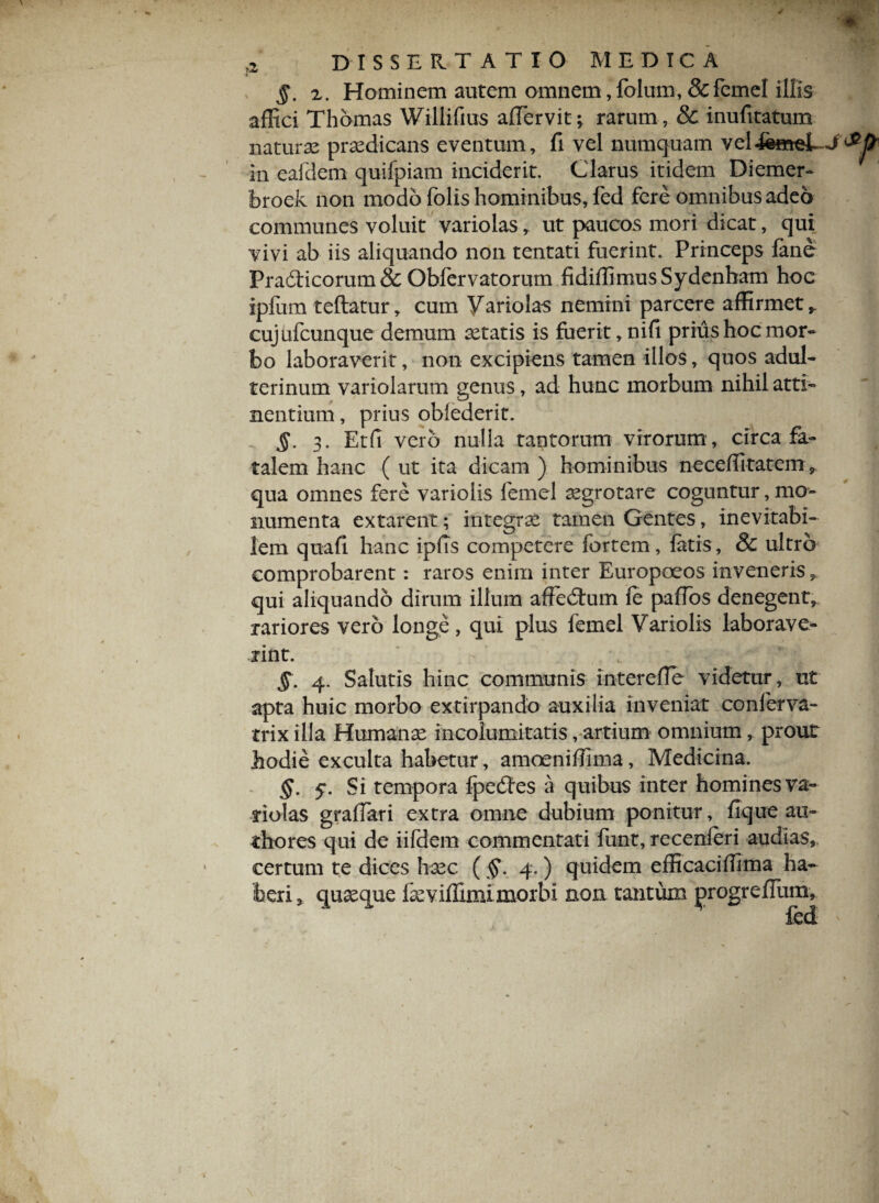 §. 2. Hominem autem omnem, fohim, & femel illis affici Thbmas Wiliifius affervit; rarum , & inufitatum naturae praedicans eventum, fi vel numquam vel in eafdem quifpiam inciderit. Clarus itidem Diemer- broek non modo folis hominibus, fed fere omnibus adeo communes voluit variolas, ut paucos mori dicat, qui vivi ab iis aliquando non tentati fuerint. Princeps fane Pradticorum & Obfervatorum fidiffimusSydenham hoc ipfum teflatur, cum Variolas nemini parcere affirmet, cujafcunque demum aetatis is fuerit, nifi prius hoc mor¬ bo laboraverit, non excipiens tamen illos, quos adul¬ terinum variolarum genus, ad hunc morbum nihil atti¬ nentium , prius oblederit. §. 3. Etfi vero nulla tantorum virorum , circa fa¬ talem hanc ( ut ita dicam ) hominibus neceffitatem, qua omnes fere variolis femel aegrotare coguntur, mo¬ numenta extarent; integrae tamen Gentes, inevitabi¬ lem quafi hanc ipfis competere fortem, fatis, & ultro comprobarent: raros enim inter Europoeos inveneris, qui aliquando dirum illum affedum fe paflds denegent, rariores vero longe, qui plus femel Variolis laborave* rint. §. 4. Salutis hinc communis interefie videtur, ut apta huic morbo extirpando auxilia inveniat conferva- trix illa Humanae incolumitatis, artium omnium, prout hodie exculta habetur, amoeniffima, Medicina. §. 5*. Si tempora fpedtes a quibus inter homines va¬ riolas gradati extra omne dubium ponitur, fique au¬ dio res qui de iifdem commentati funt, recenleri audias, certum te dices haec ( 4. ) quidem efficaciffima ha¬ beri, quaeque feviffimimorbi non tantum jarogrefium, fed