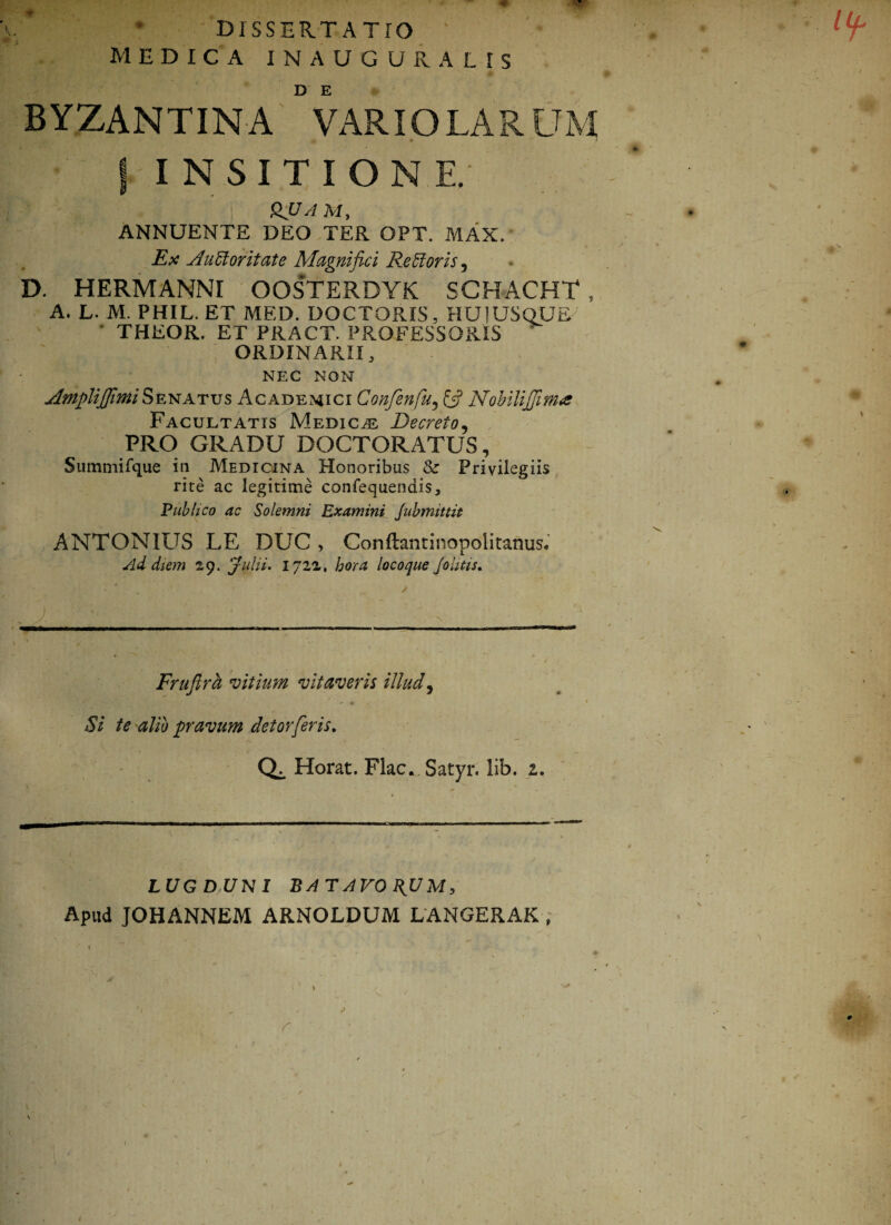 h • / * i DISSEUT A TTO ' MEDICA IN AUGURALIS BYZANTINA ° VARIO LARUM j INSITIONE. QJJ A M, ANNUENTE DEO TER OPT. MAX/ Ex Auctoritate Magnifici ReCtoris, D. HERMANNI OOSTERDYK SCHACHT , A. L. M. PHIL. ET MED. DOCTORIS, HU1USQUE' ' THEOR. ET PRACT. PROFESSORIS ORDINARII 3 NEC NON Amplifimi Senatus Academici Confinfu, Nobili fima Facultatis Medica Decreto, PRO GRADU DOCTORATUS, Summifque in Medicina Honoribus & Privilegiis rite ac legitime confequendis, Publico ac Solemni Examini Jubmittit ANTONIUS LE DUC , Conftantinopolitanus. Ad diem 29. Julii. 172z, hora locoque Johtis. . j. ■■ ■ Fruflra vitium vitaveris illud, <SV pravum detorferis. Horat. Flac* Satyr. lib. z. LUGDUNI BATAVORUM, Apud JOHANNEM ARNOLDUM LANGERAK, r