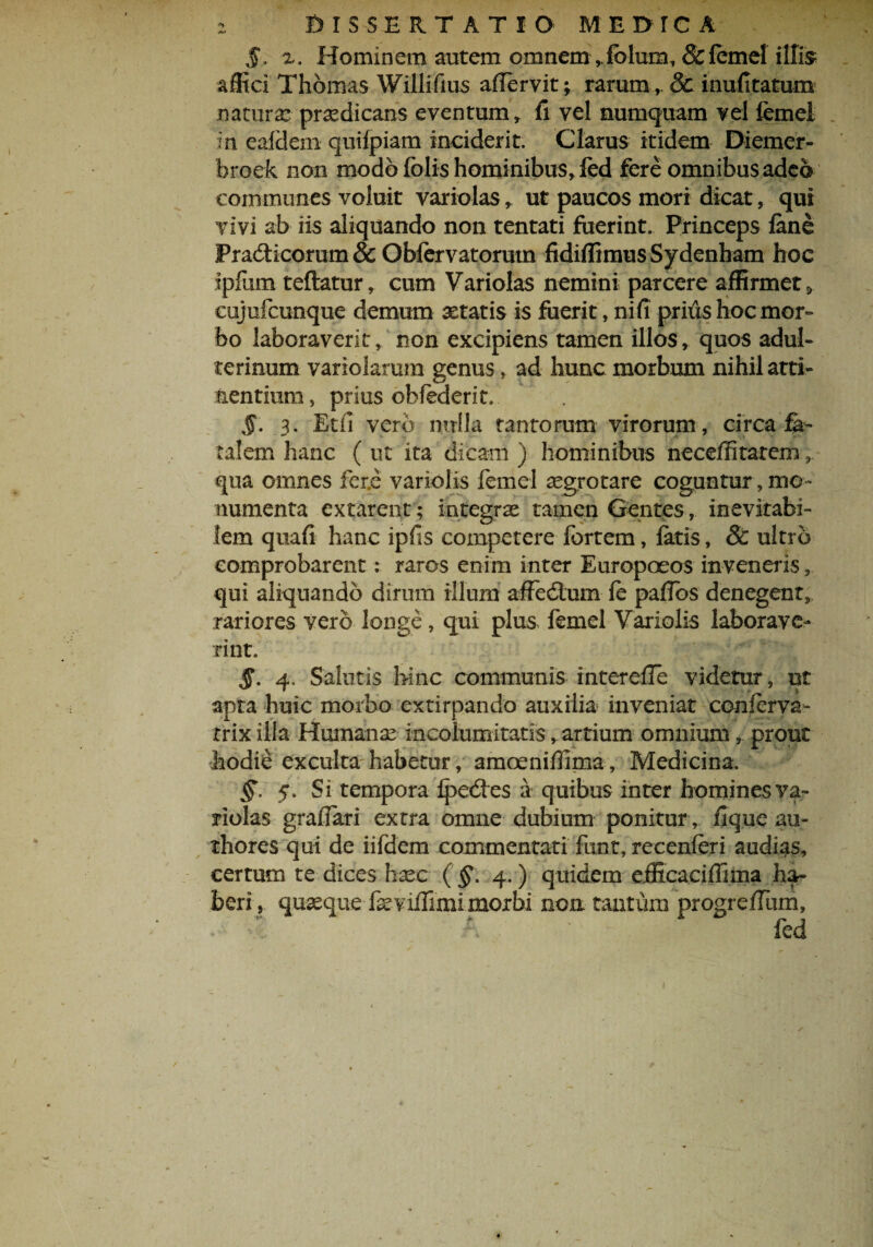 $> x. Hominem autem omnem ,folum, & femel illis affici Thomas Willifius affervit; rarum, & inufitatum natura: praedicans eventum, fi vel numquam vel femel in ealdem quifpiam inciderit. Clarus itidem Diemer- broek non modo felis hominibus, fed fere omnibus adeo communes voluit variolas, ut paucos mori dicat, qui vivi ab iis aliquando non tentati fuerint. Princeps fene PradHcorum & Obfervatorum fidiflimusSydenham hoc ipfiim teftatur, cum Variolas nemini parcere affirmet» cujufcunque demum xtatis is fuerit, ni fi prius hoc mor¬ bo laboraverit, non excipiens tamen illos, quos adul¬ terinum variolarum genus, ad hunc morbum nihil atti¬ nentium , prius obfederit, §. 3. Etfi vero nulla tantorum virorum , circa fa¬ talem hanc ( ut ita dicam ) hominibus neceffitatem, qua omnes fer.e variolis femel aegrotare coguntur, mo¬ numenta extarent; integras tamen Gentes, inevitabi¬ lem quafi hanc ipfis competere fortem, fetis, & ultro comprobarent: raros enim inter Europoeos invener is, qui aliquando dirum illum afFedlum fe paflds denegent, rariores vero longe, qui plus femel Variolis laborave¬ rint. §. 4, Salutis hinc communis intereffe videtur, ut apta huic morbo extirpando auxilia inveniat conferva- rrix illa Humanas incolumitatis, artium omnium, prout hodie exculta habetur, amceniffima. Medicina. 5. Si tempora Ipedes a quibus inter homines va¬ riolas grafferi extra omne dubium ponitur, lique au- thores qui de iifdem commentati funt, recenferi audias, certum te dices haec ( §\ 4.) quidem efficaciffima ha¬ beri , quaeque fevilTimi morbi non tantum progrefTum,