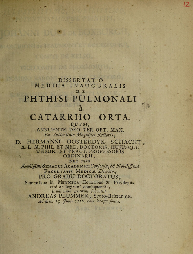PHTHISI PULMONALI a CATARRHO ORTA. HJJA M, ANNUENTE DEO TER OPT. MAX. Ex Auctoritate Magnifici Re Rorisj D. HERMANNI OOSTERDYK SCHACHT A. L. M. PHIL. ET MED. DOCTORIS, HUJUSQUE THEOR. ET PRACT. PROFESSORIS ORDINARII, NEC NON AmpUJJtmi Senatus Academici Confenfu, NobiiiJJim£ Facultatis Medica Decreto, PRO GRADU DOCTORATUS, Summifque in Medicina Honoribus Sc Privilegiis rite ac legitime confecjiiendis. Eruditorum Examini Jubmittit ANDREAS PLUMMER, Scoto-Brittannus, Ad diem 2,3. Julii, iqzz, hora locoqueJ.olitis.