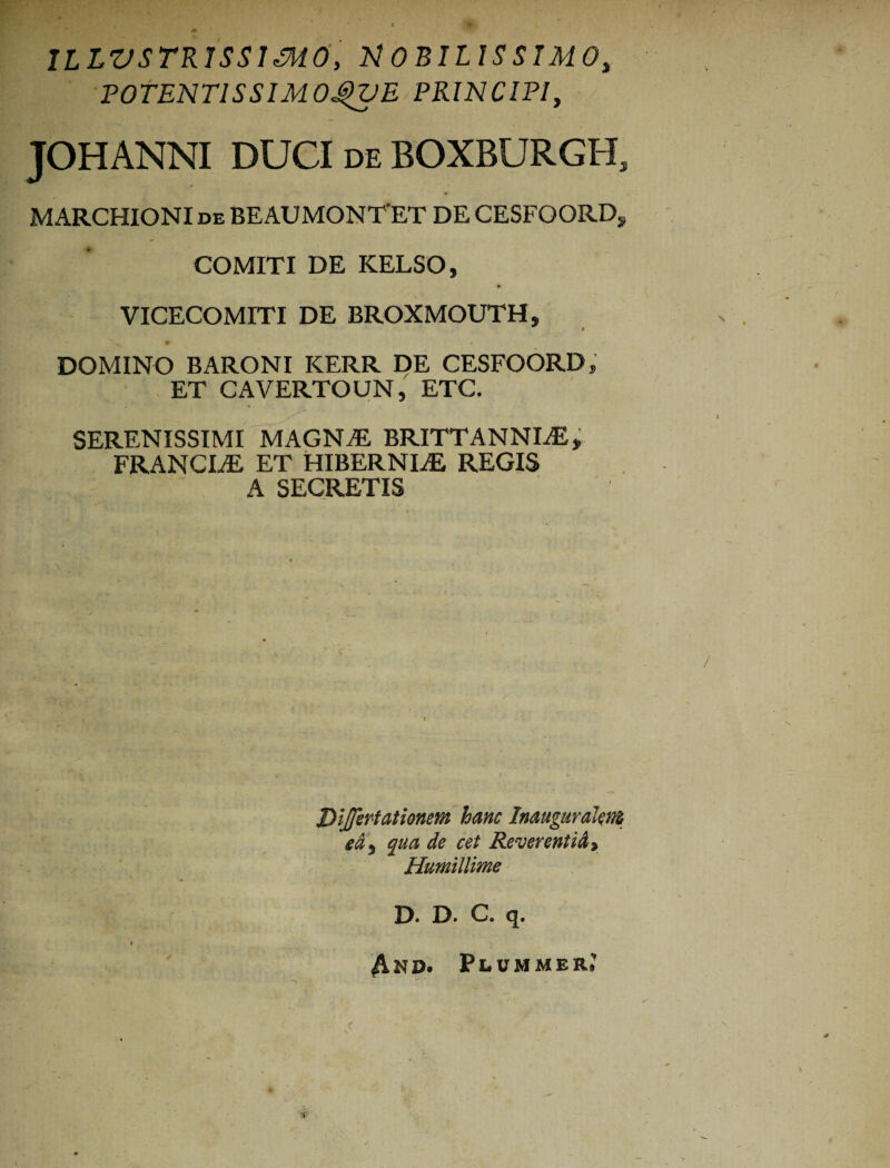 1L LVSTR1SS1 <316, MOBILISSIMO, POTENTISSIMO^VE PRINCIPI, TOHANNI DUCI de BOXBURGIL T 0 - MARCHIONI de BEAUMONTET DE CESFQORD, COMITI DE KELSO, VICECOMITI DE BROXMOUTH, DOMINO BARONI KERR DE CESFOORD, ET CAVERTOUN, ETC. SERENISSIMI MAGNAE BRITTANNLE, FRANCLE ET HIBERNIAE REGIS A SECRETIS Dtjfertationm hanc Inauguralent e&, qua de cet Reverentia t Humillime D. D. C. q. 4nd. Peommer.’ t