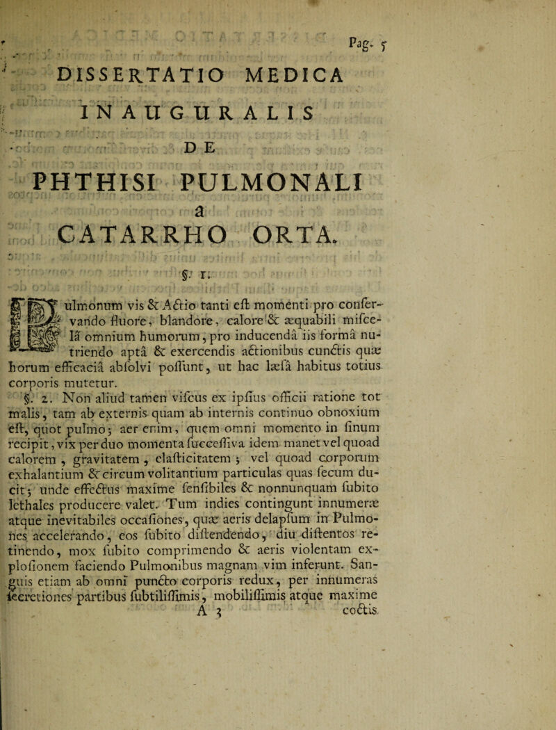 Pag. f DISSERTATIO MEDICA I NAUGUR AL IS ■f -- *v f. •-» r* ' -f a ,-*•* *r • 4 ■ rj •«» „ „ , _ -T_-, . ' 1 DE PHTHISI PULMONALI ' ? . )flTi? ■ ■ - - a CATARRHO ORTA. §: r. . ‘ ... f I ulmonum vis & A&io tanti eft momenti pro confer- vando fluore, blandore, calore & asquabili tnifce- Ia omnium humorum, pro inducenda iis forma nu¬ triendo apta & exercendis adtionibus cun&is quas horum efficacia abfolvi poffiunt, ut hac laefa habitus totius corporis mutetur. §. 2. Non aliud tamen vifcus ex ipfius officii ratione tot malis, tam ab externis quam ab internis continuo obnoxium eft, quot pulmo 5 aer enim , quem omni momento in finum recipit, vix per duo momenta fucceffiva idem manet vel quoad calorem , gravitatem , elafti citat em y vel quoad corporum exhalantium Sc circum volitantium particulas quas fecum du¬ cit 5 unde effe&us maxime fenflbiles & nonnunquam fubito Iethales producere valet. Tum indies contingunt innumeras atque inevitabiles occafiones, quae aeris delapfum in Pulmo¬ nes accelerando, eos fubito diftendendo, diu diftentos re¬ tinendo, mox fubito comprimendo & aeris violentam ex- plofionem faciendo Pulmonibus magnam vim inferunt. San¬ guis etiam ab omni pun£to corporis redux, per innumeras ieeretiones partibus fubtiliffimis, mobiliffimis atque maxime A 3 ; coftis s