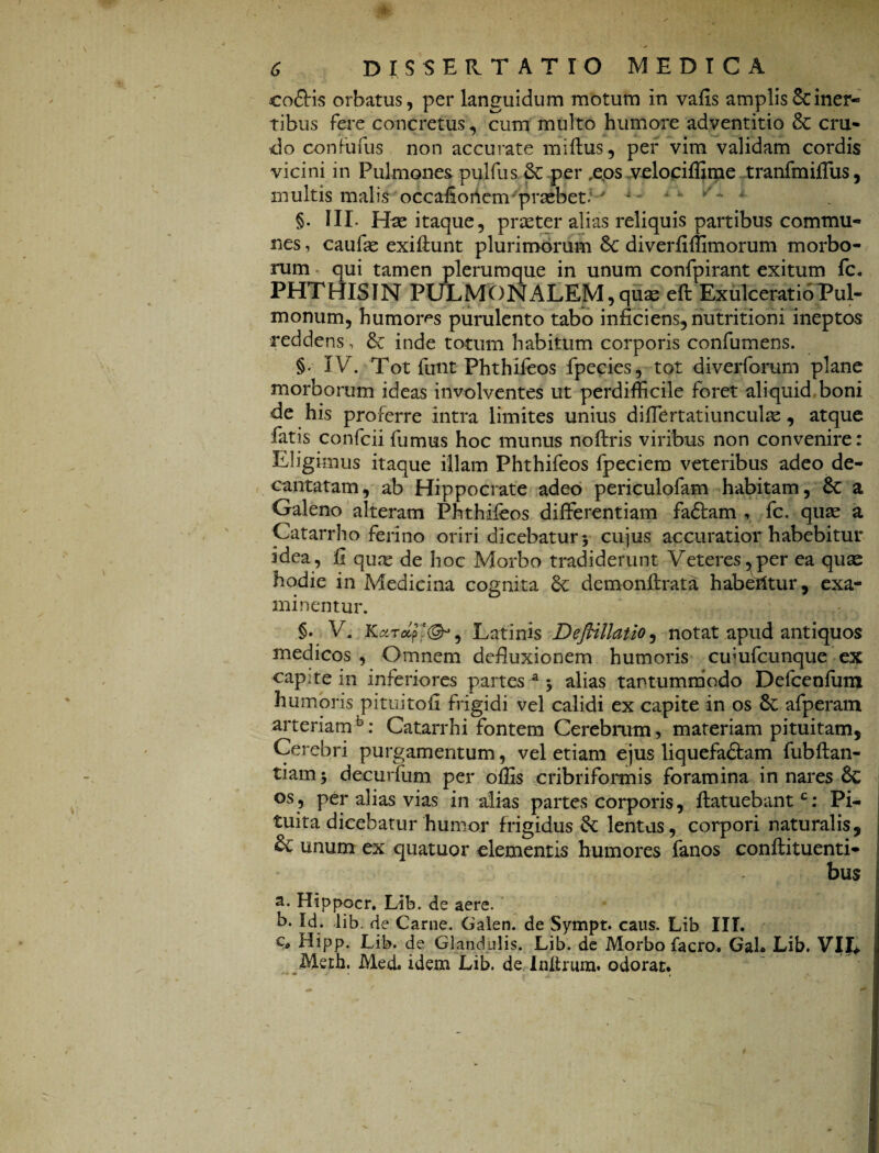 coftis orbatus, per languidum motum in vafis amplis & iner¬ tibus fere concretus, cum multo humore adventitio & cru¬ do confufus non accurate miftus, per vim validam cordis vicini in Pulmones pulfus & per ,eos velociffime tranfmiffus, multis malis occafiorienv praebet:' A v * §. III- Has itaque, praeter alias reliquis partibus commu¬ nes , caufae exiftunt plurimorum 8c diverfiffimorum morbo¬ rum qui tamen plerumque in unum confpirant exitum fc. PHTHISIN PULMONALEM, quae eft Exulceratio Pul¬ monum, humoms purulento tabo inficiens, nutritioni ineptos reddens, & inde totum habitum corporis confumens. §• IV. Tot funt Phthifeos fpecies, tot diverfomrn plane morborum ideas involventes ut perdifficile foret aliquid boni de his proferre intra limites unius differtatiunculae , atque fatis confcii fumus hoc munus noftris viribus non convenire: Eligimus itaque illam Phthifeos fpeciem veteribus adeo de¬ cantatam, ab Hippocrate adeo periculofam habitam, £c a Galeno alteram Phthifeos differentiam fadtam , fc. qua: a Catarrho ferino oriri dicebatur •, cujus accuratior habebitur idea, fi quae de hoc Morbo tradiderunt Veteres,per ea quae hodie in Medicina cognita Sc demonftrata habetitur, exa¬ minentur. §. V, Karap'®*, Latinis Deflillatio, notat apud antiquos medicos , Omnem defluxionem humoris cuiufcunque ex capite in inferiores partes a alias tantummodo Defcenfum humoris pituitofi frigidi vel calidi ex capite in os 6c afperam arteriamfc: Catarrhi fontem Cerebrum, materiam pituitam. Cerebri purgamentum, vel etiam ejus liquefaftam fubftan- tiam; decurfum per offis cribriformis foramina innares & os, per alias vias in alias partes corporis, ftatuebantc: Pi¬ tuita dicebatur humor frigidus 6z lentas, corpori naturalis, & unum ex quatuor elementis humores fanos conftituenti- bus a. Hippocr. Lib. de aere. b. Id. lib. de Carne. Galen. de Sympt. caus. Lib III. €„ Hipp. Lib. de Glandulis. Lib. de Morbo facro. GaL Lib. VII* Meth. Med. idem Lib. de Inltrum. odorat.