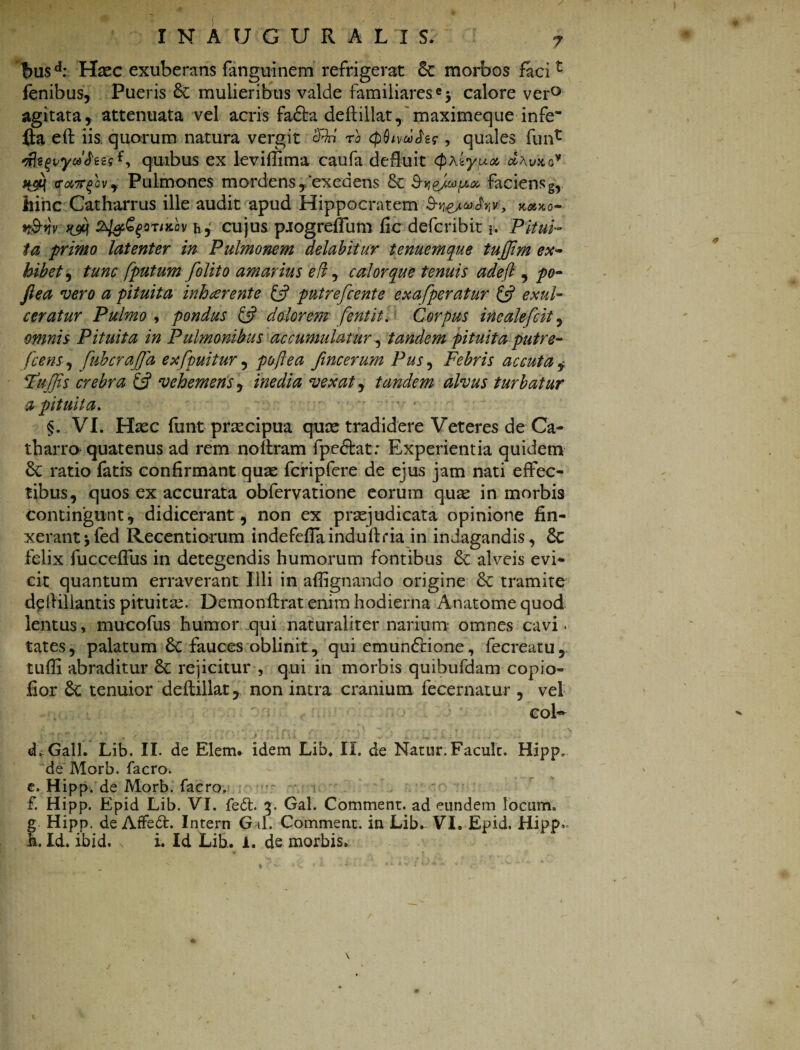 f>usd: Haec exuberans fanguinem refrigerat morbos facit fenibus, Pueris &C mulieribus valde familiares «y calore ver° agitata, attenuata vel acris fadla deftillat, maximeque infe' fla eft iis quorum natura vergit cRri ro <p$ivwfor, quales funt nlsfvyuJees{, quibus ex leviffima caufa defluit tyxiypux, d\vxa* Pulmones mordens y‘exedens & faciens g, hinc Catharrus ille audit apud Hippocratem S-h&wJy,*, kmkq- t&w ^ z^^ortKov h, cujus pjogreflum fic defcribit i. Pitui¬ ta primo latenter in Pulmonem delabitur tenuemque tujjim ex¬ hibet , tunc [putum folito amarius eil, calor que tenuis adefl , po- fi ea vero a pituita inh cerent e £s? putrefient e exafperatur & exul¬ ceratur Pulmo y pondus & dolorem feni it. Corpus incalefcit, omnis Pituita in Pulmonibus accumulatur, tandem pituita putre- , fubcrafid exfpuitur, poftea fincerum Pus, Febris accuta Rufiis crebra & vehemens, /»^//0 vexat^ tandem alvus turbatur a pituita. §. VI. Haec funt praecipua quae tradidere Veteres de Ca- tharro quatenus ad rem no liram fpedlat: Experientia quidem & ratio fatrs confirmant quae Icripfere de ejus jam nati effec¬ tibus, quos ex accurata obfervatione eorum quae in morbis contingunt, didicerant, non ex praejudicata opinione fin¬ xerant yfed Recentiorum indefeflainduftria in indagandis, 6c felix fucceffus in detegendis humorum fontibus & alveis evi* cir quantum erraverant Illi in afiignando origine & tramite dpllillantis pituitae. Demonllrat enim hodierna Anatome quod lentus, mucofus humor qui naturaliter narium omnes cavi. tates, palatum 8c fauces oblinit, qui emunctione, fecreatu, tuffi abraditur & rejicitur , qui in morbis quibufdam copio- fior 6c tenuior deftillat 7 non intra cranium fecernatur , vel coK eLGall. Lib. II. de Elem. idem Lib. II. de Natur. Facult. Hipp. de Morb. facro. e. Hipp. de Morb. facro. £ Hipp. Epid Lib. VI. feft. 3. Gal. Comment. ad eundem locum. fHipp. de AfFed. Intern G il. Comment. in Lib- VI. Epid, Hipp- . Id. ibid. s i. Id Lib. 1. de morbis. \