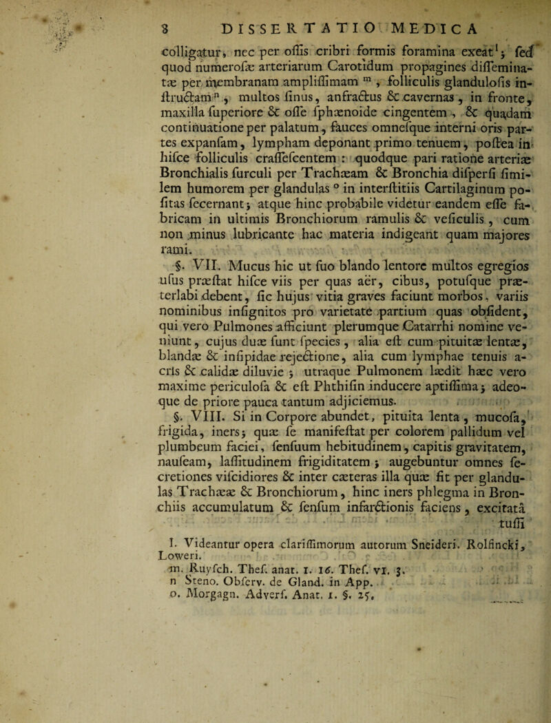 colligatur, nec per offis cribri formis foramina exeatl* fed quod numerofae arteriarum Carotidum propagines diffiemina- tse per membranam ampliffimam m , folliculis glandulofis in- flrudtamn , multos finus, anfra&us £c cavernas , in fronte, maxilla fuperiore 6c offie fphaenoide cingentem , 6c quadam continuatione per palatum , fauces omnefque interni oris par¬ tes expanfam, lympham deponant primo tenuem, poftea in hifce folliculis craffiefcentem : quodque pari ratione arterias Bronchialis furculi per Trachaeam & Bronchia difperfi iimi- lem humorem per glandulas ° in interftitiis Cartilaginum po¬ litas fecernantj atque hinc probabile videtur eandem effie fa¬ bricam in ultimis Bronchiorum ramulis Sc veficulis , cum non .minus lubricante hac materia indigeant quam majores rami. §. VII. Mucus hic ut fuo blando lentore multos egregios ufus praeftat hifce viis per quas aer, cibus, potufque prae¬ terlabi debent, fic hujus vitia graves faciunt morbos, variis nominibus infignitos pro varietate partium quas oblident, qui vero Pulmones afficiunt plerumque Catarrhi nomine ve¬ niunt, cujus duae funt fpec-ies , alia effc cum pituita lentae, blanda infipidae rejedfcione, alia cum lymphae tenuis a- cris & calidae diluvie , utraque Pulmonem laedit haec vero maxime periculofa 6c effc Phthifin inducere aptiffima> adeo- que de priore pauca tantum adjiciemus. §. VIII. Si in Corpore abundet, pituita lenta , mucofa, frigida, iners> quae fe manifeftat per colorem pallidum vel plumbeum faciei, fenfuum hebitudinem, capitis gravitatem, naufeam, laffitudinem frigiditatem j augebuntur omnes fe- cretiones vifcidiores & inter exteras illa quae fit per glandu¬ las Trachaeae & Bronchiorum, hinc iners phlegma in Bron¬ chiis accumulatum &: fenfum infardtionis faciens, excitata tuffi l. Videantur opera clariffimorum autormn Sneideri. Rolfincki. Loweri. m. Ruyfch. Thef. anat. I. 16. Thef. vi. 3. n Steno. Obierv. de Gland. in App. o. Morgagn. Adverf. Anat. x. §. 25,