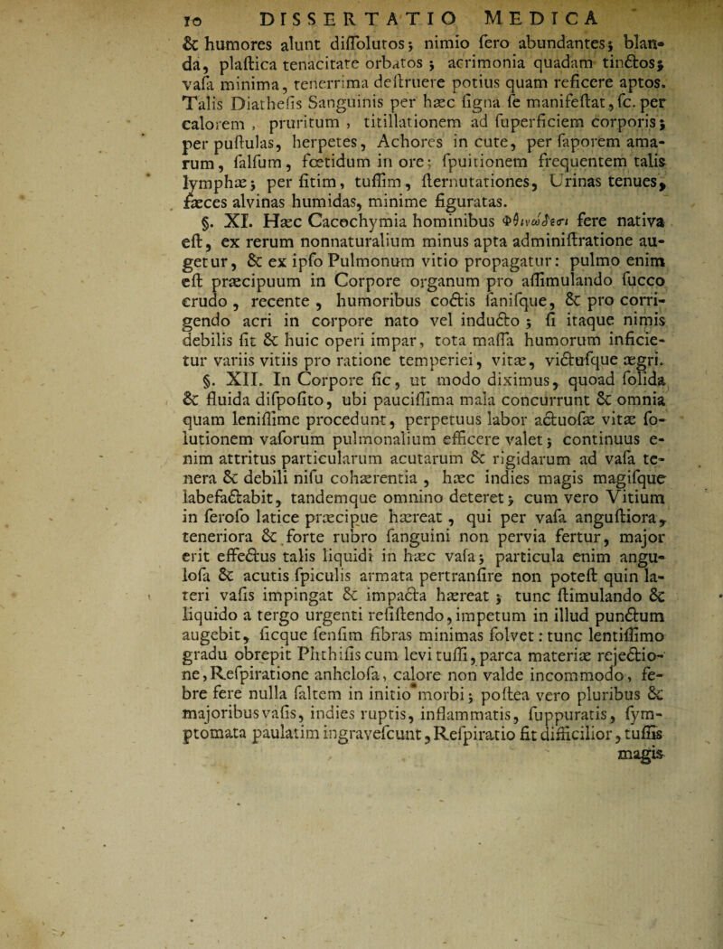 & humores alunt diflblutos* nimio fero abundantes 5 blan¬ da, plaftica tenacitate orbatos $ acrimonia quadam tin&os* vafa minima, tenerrima deftruere potius quam reficere aptos. Talis Diathefis Sanguinis per haec figna fe manifeftat, fc. per calorem , pruritum , titillationem ad fuperficiem corporis5 per pullulas, herpetes, Achores incute, per faporem ama¬ rum, falfum, fetidum inore; fpuitionem frequentem talis lymphae $ perfitim, tuflim, flernutationes, Urinas tenuesf fasces alvinas humidas, minime figuratas. §. XI. Haec Cacochymia hominibus fere nativa eft, ex rerum nonnaturalium minus apta adminiftratione au¬ getur, 8c ex ipfo Pulmonum vitio propagatur: pulmo enim eft pr^cipuum in Corpore organum pro aflimulando fucco crudo, recente , humoribus coftis lanifque, Sc pro corri¬ gendo acri in corpore nato vel indudlo 5 fi itaque nimis debilis fit huic operi impar, tota mafla humorum inficie¬ tur variis vitiis pro ratione temperiei, vitae, vidfufque aegri. §. XII. In Corpore fic, ut modo diximus, quoad folida 8c fluida difpofito, ubi pauciflima mala concurrunt omnia quam leniflime procedunt, perpetuus labor acfuofae vitae fo- lutionem vaforum pulmonalium efficere valet $ continuus e- nim attritus particularum acutarum & rigidarum ad vafa te¬ nera 8c debili nifu cohaerentia , haec indies magis magifque labefa&abit, tandemque omnino deteret > cum vero Vitium in ferofo latice praecipue haereat, qui per vafa angufHora^ teneriora & forte rubro fanguini non pervia fertur, major erit effiedtus talis liquidi in haec vafa* particula enim angu- iofa 6e acutis fpiculis armata pertranfire non poteft quin la¬ teri vafis impingat & impadta haereat $ tunc flimulando & liquido a tergo urgenti re fi flendo, impetum in illud punftum augebit, ficque fenfim fibras minimas folvet: tunc lentiflimo gradu obrepit Phthifiscum levi tufli, parca materiae rejedtio- ne, Refpiratione anhelofa, calore non valde incommodo , fe¬ bre fere nulla faltem in initio*morbi 3 poftea vero pluribus &£ majoribus vafis, indies ruptis, inflammatis, fuppuratis, fym- ptomata paulatim ingravefcunt, Refpiratio fit difficilior, tuffis c magis