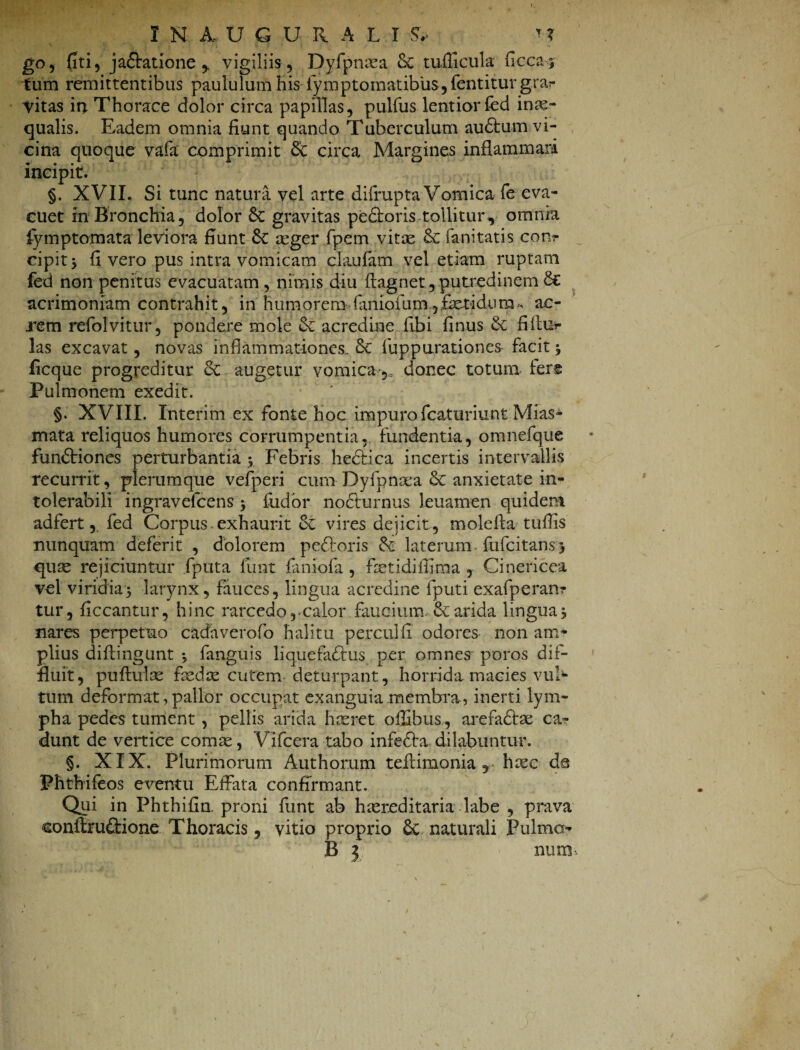 I N A, UCrURALI & * ? go, fiti, jadfatione vigiliis, Dyfpnea & tuilicula ficca* tum remittentibus paululum bis fymptomatibiis jfentitur grar vitas in. Thorace dolor circa papillas, pulfus lentior fed inae¬ qualis. Eadem omnia fiunt quando Tuberculum audfum vi¬ cina quoque vafa comprimit dc circa Margines inflammari incipit. §. XVII. Si tunc natura vel arte difrupta Vomica fe eva¬ cuet in Bronchia, dolor &C gravitas pedforis tollitur, omnia fymptomata leviora fiunt eger fpem vitas & fa-nitatis conr cipit, fi vero pus intra vomicam claufam vel etiam ruptam fed non penitus evacuatam, nimis diu ftagnet,putredinemdc acrimoniam contrahit, in humorem faniofum,fetidum-, ac¬ rem refolvitur, pondere mole dc acredine fibi finus 6c fillu* las excavat, novas inflammationes. dc fuppurationes facit 5 ficque progreditur dc augetur vomica, donec totum fers Pulmonem exedit. §. XVIII. Interim ex fonte hoc impuro fcaturiunt Mias- mata reliquos humores corrumpentia, fundentia, omnefque fundtiones perturbantia 5 Febris hedfica incertis intervallis recurrit, plerumque vefperi cum Dyfpnea & anxietate in¬ tolerabili ingravefcens $ fodor nodfurnus leuamen quidem adfert,, fed Corpus exhaurit dc vires dejicit, molefta • tuflis nunquam deferit , dolorem pedforis & laterum fufcitans* que rejiciuntur fputa funt faniofa , fietidilfima , Cinericea vel viridia5 larynx, fauces, lingua acredine fputi exafperan? tur, ficcantur, hinc rarcedo,-calor faucium. & arida lingua, nares perpetuo cadaverofo halitu perculfi odores non am¬ plius diffingunt •> fanguis liquefadfus per omnes poros dif¬ fluit, pullule fede cutem deturpant, horrida macies vul¬ tum deformat, pallor occupat exanguia membra., inerti lym¬ pha pedes tument, pellis arida lucret ofilbus, arefadfe ca¬ dunt de vertice comas, Vifcera tabo infedfa dilabuntur. §. XIX. Plurimorum Authorum teffimonia , hec da Phtbifeos eventu Effata confirmant. Qui in Phthifin. proni funt ab hereditaria labe , prava conftruftione Thoracis ? vitio proprio 6c naturali Pulmo-