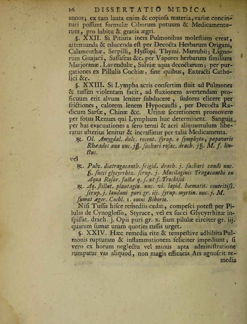 annos > ex tam lauta enim &: copiofa materia, variae concin¬ nari poflunt formulae Ciborum potuum &: Medicamento¬ rum^ pro lubitu & gratia aegri. §. XXIX. Si Pitiuta iners Pulmonibus moleftiam creat* attenuanda & educenda efb per Decodta Herbarum Origani, Calamenthas, Serpilli^ Hyfibpi. Thymi. Marrubii3 Tigno¬ rum Guajaci, Saffafras-&c. per Vapores herbarum fimilium Marjoranas, Lavendulae, Sal vise aqua decodtarum* per pur- gationes ex Pillulis Cochiae? fine quibus, Extra&i Catho¬ lici 6cc. §. XXIII. Si Lympha acris confertim fluit ad Pulmones & tuffim violentam facit, ad fluxionem avertendam pro¬ ficuum erit alvum leniter fubducere , fudores elicere per fri&iones , calorem lenem Hypocaufti , per Decofta Ra¬ dicum Sarfae, Chinae &:c. Urinae fecretionem promovere per fotus Renum qui Lympham huc determinent. Sanguis. , per has evacuationes a fero tenui &: acri aliquantulum libe-' ratus ulterius lenitur & incraflatur per talia Medicamenta. 01. Amygdal. dulc. recent. fyrup. e fymphyto, papaveris Rhaados ana unc. j fachari rofac. drach. j$. M. f. Hn- ffuso ■vel Jtt. Pulv. diatragacanth. frigid. drach. j. fachari candi unci $. fuccl glycyrrhiz. fcrup. j. Mucilaginis Tragacanthi ex Aqua Rofar.fa&ce q. f. ut f. Trochifci Bt. Aq» ftillat, plantagin. une• vi. Japid. hiemat it. contritifs. fcrup. j. laudani puri gr. iij. fyrup. myrtin. unc.j. M. fumat ager. Cochl. 1. omni Bihorio. Nifi Tuffis hifce remediis cedat, compefci potefl: per Pi¬ lulas de Cynogloflb, Styrace, vel ex fucci Glycyrrhizae in- fpiflat. drach. j. Opii puri gr. x. fiant pilulae circiter gr. iij. quarum fumat unam quoties tuflis urget. §. XXIV. Haec remedia rite Sc tempeflive adhibita Pul¬ monis rupturam & inflammationem feliciter impediunt > fi vero ex horum negle&u vel minus apta adminiflratione rumpatur vas aliquod, non magis efficacia Ars agnofeit re¬ media