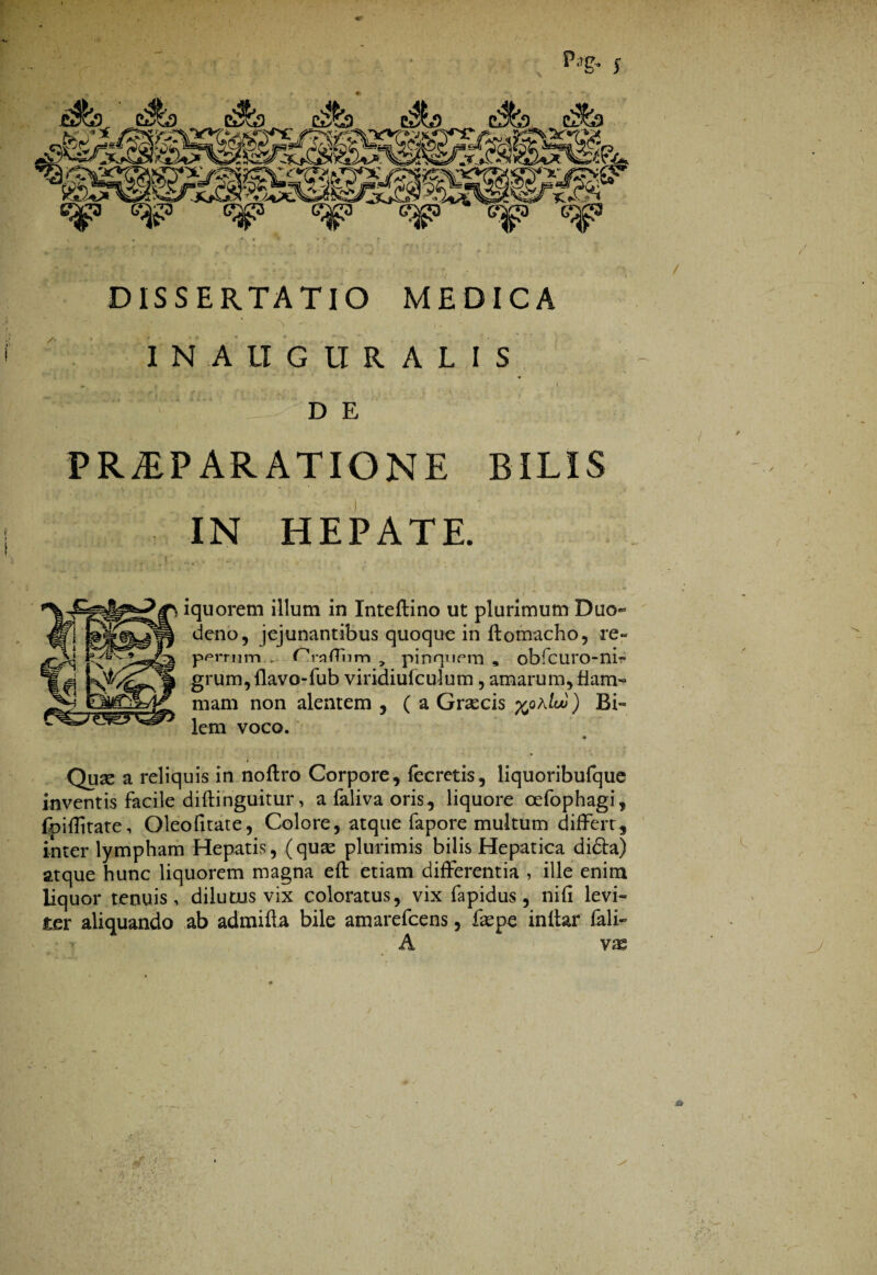 p.1g.. f DISSERTATIO MEDICA INALIGUR ALIS * ' r \ D E PRAEPARATIONE BILIS IN HEPATE. iquorem illum in Inteftino ut plurimum Duo¬ deno, jejunantibus quoque in ftomacho, re« porrum . PmfTiim , pinqnem , obfcuro-ni- grum, llavo-fub viridiufculum, amarum, fiam- mam non alentem , ( a Graecis %qaIw ) Bi¬ lem voco. • Quse a reliquis in noftro Corpore, fecretis, liquoribufque inventis facile diftinguitur, a faliva oris, liquore cefophagi, fpiflitate, Oleofitate, Colore, atque fapore multum differt, inter lympham Hepatis, (quae plurimis bilis Hepatica didta) atque hunc liquorem magna eft etiam differentia , ille enim liquor tenuis, dilutus vix coloratus, vix fapidus, nifi levi¬ ter aliquando ab admifta bile amarefcens, fepe inltar fali- A vx r. ■ * et