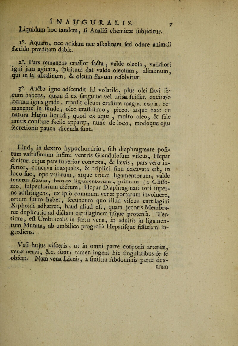 Liquidum hoc tandem, fi Analifi chemicae fubjiciturv r°. Aquam, nec acidam nec alkalinam fed odore animali fastido praeditam dabit. 2°. Pars remanens craflior fa&a , valde oleofa , validiori agitata, fpiritum dat valde oleolum , alkalinumj ^ui in fal alkalinum* 6c oleum flavum refolvitur • • ! 3°* Aufto igne adfcendit fal volatile, plus olei flavi fe- cum habens, quam fi ex fanguine vel uriaa fuifTet. excita/o iterum ignis gradu, tranfit oleum crafTum magna copia, re¬ manente in fundo, oleo craffiffimo , piceo, atque haec de natura Hujus liquidi, quod ex aqua , multo oleo, & fale unitis conflare facile appare,t, nunc de loco, modoque ejus fecretionis pauca dicenda funt. Illud, in dextro hypochondrio, fub diaphragmate poli¬ tum vaftiflimum infimi ventris Glandulofum vilcus, Hepar dicitur, cujus pars fuperior convexa, 6c lasvis , pars vero in¬ ferior, concava inaequalis, & triplici finu excavata efl, in loco fuo, ope vaforum, atque trium ligamentorum, valde tenetur fixum, horum ligamentorum , primum (a Gliflb- nio) fufpenforium didtum, Hepar Diaphragmati toti fuper- ne adflringens, ex ipfo communi venas portarum involucro, ortum fuum habet, fecundum quo illud vifcus cartilagini Xiphoidi adhaeret, haud aliud efl, quam jecoris Membra¬ nas duplicatio ad didlam cartilaginem ufque protenfa. Teiv tium, efl Umbilicalis in foetu vena, in adultis in ligamen¬ tum Mutata, ab umbilico progreffa Hepatifque fifTuram in- grediens. Vafi hujus vifceris , ut in omni parte corporis arterias, venas nervi, 6cc. funtj tamen ingens hic lingularibus fe fe pbfert» Nam vena Lienis, a finiilra Abdominis parte dex¬ tram
