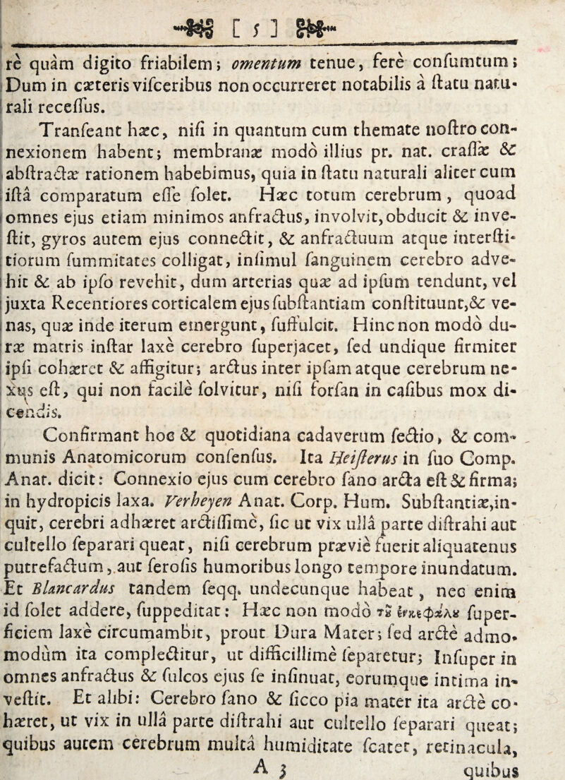 wrmiiBwiTiiiiii —. mmmmmt .. . ■■ -»-•■■■ ■ —-——-  nr■fnrf^T^r-nssiajt-s» rc quam digito friabilem; omentum tenue, fere confumtum; Dum in exteris vifceribus non occurreret notabilis a ftatu natu» rali reccftus. Tranfeant hxc, nifi in quantum cum themate noftro con¬ nexionem habent; membrana: modo illius pr. nat. craflx &C abftradar rationem habebimuSj quia in flatu naturali aliter cum ifta comparatum e fle folet. Haec totum cerebrum, quoad i omnes ejus etiam minimos anfractus, involvit, obducit & inve¬ rtit, gyros autem ejus connedit, & anfraduum atque interfti* :tiorum fummitates colligat, inlimul fanguinem cerebro adve- shic & ab ipfo revehit, dum arterias qua: ad ipfum tendunt, vel ■juxta Recentiores corticalem ejus fubftantiam conftituunt,& ve¬ nas, qua: inde iterum emergunt, fuftulcit. Hincnon modo du¬ rae matris inftar laxe cerebro fuperjacet, fed undique firmiter ipii cohaeret & affigitur; ardus inter ipfam atque cerebrum ne¬ xus eft, qui non facile foivicur, ni fi forfan in cafibus mox di¬ candis. Confirmant hoc & quotidiana cadaverum fedio, & com¬ munis Anatomicorum confenfus. Ita Heijierus in fuo Comp. Anat. dicit: Connexio ejus cum cerebro fano arda eft & firma; in hydropicis laxa, Ferheyen Anat. Corp. Hum. Subftantix,in¬ quit, cerebri adhaeret ardiffime, fic ut vix ulla parte diftrahi auc cultello feparari queat, nifi cerebrum praevie fuerit aliquatenus putrefadum,,aut ferofis humoribus longo tempore inundatum. Et Blancardus tandem feqq. undecunque habeat, nec enim id folet addere, fuppeditat: Haec non modo tS fuper- ficiem laxe circumambit, prout Dura Mater; fed arde admo- modum ita compledirur, ut difficillime feparetur; Infuper in omnes anfradus & fulcos ejus fe infumae, eorum que intima in- veftit. Et alibi: Cerebro fano & ficco pia mater ita arde co- hxret, ut vix in ulla parte diftrahi aut cultello feparari queat; quibus autem cerebrum multa humidicate fcater, retinacula, W A } quibus