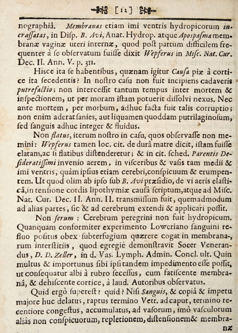 [ii] nographia. Membranas etiam imi ventris hydropicorum in• cr affatas, in Difp. B. Avi, Anat. Hydrop. atque Apospafmaracin* branx vaginx uteri internx, quod poft partum difficilem fre¬ quenter a fe obfervatum fuifle dixit Wepferus in Mifc. Nat. Cur. Dec. II. Ann. V. p. 311. Hisce ita fe habentibus, quxnam igitur Caufa pix a corti¬ ce ita fecedentis ? In noftro cafu non fuit incipiens cadaveris putrefacio-, non interceffit tantum tempus inter mortem & iRfpe&ionem, ut per moram iftam potuerit diffolvi nexus. Nec ante mortem , per morbum, adhuc fadta fuit talis corruptio; non enim aderat fanies, aut liquamen quoddam putrilaginofum, fed fanguis adhuc integer & fluidus. * Non flatus, iterum noftro in cafu, quos obfervafle non me¬ mini : Wepferus tamen loc. cic. de dura matre dicit, iftam fuifle elatam,ac fi flatibus diftenderetur; &: in cit. fched. Parentis De- fideratiffimi invenio aerem, in vifceribus Sc vafis tam medii & imi ventris, quamipfius etiam cerebri,confpicuum & erumpen¬ tem. Ut quod olim ab ipfo fub B. Avi prxfidio, de vi aeris elafti- ca,in tenflone cordis lipothymix caufa feriptum,atque ad Mifc. Nat. Cur. Dec. Ii. Ann. II. transmiffiim fuit, quemadmodum ad alias partes, fle *& ad cerebrum extendi applicari poffit. Non ferum : Cerebrum peregrini non fuit hydropicum. Quanquam conformiter experimento Lowcriano fanguini re¬ fluo pofltus obex fubterfugium quxrere cogat in membrana-, rum interftitiis , quod egregie demonftravit Socer Veneran¬ dus , D. D. Zeller, in d. Vas. Lymph. Admin. Conci, ult. Quin multus & importunus fibi ipfl tandem impedimento efle poffit, utconfequatur albi a rubro fecefliis, cum fatifeente membra¬ na, & dehifcentecortice, a laud. Autoribus obfervatus. Quid ergo fupereft ? quid ? Nifi Sanguis, & copia Sc impetu majore huc delatus, raptus termino Vctr. ad caput, termino re* centiore congeftus, accumulatus, ad vaforum, imo vafculorum alias non confpicuorum, repletionem, diftenfionem&: membra¬ na;