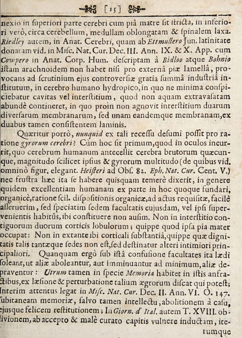 -Kj [■;] gj*-_ ._ nex io in fuperiori parte cerebri cum pia matre iit itrida, in inferio¬ ri vero,circa cerebellum, medullam oblongatam & ipinalem laxa. Riedley autem, in Anat. Cerebri, quam ab Ettmullerojun. latinitate donatam vid. in Mifc. Nar. Cur. Dec. III. Ann. IX. &£ X. App. cum \Cowpero in Anat. Corp. Hum. deferiptam a Bidloo atque Bohnio iftam arachnoidem non habet niii pro externa pix lamella, pro¬ vocans ad ferutinium ejus controveriix gratia fumma induftria in* ftitutum, in cerebro humano hydropico,in quo ne minima confi¬ ciebatur cavitas vel intcrfhtium, quod non aquam extravafatam abunde contineret, in quo proin non agnovit interftitium duarum diverfarum membranarum, fed unam eandemque membranam,ex duabus tamen confidentem laminis. Quxritur porro, nunquid ex tali rcceflu defumi poditpro ra¬ tione gyrorum cerebri ? Cum hoc fit primum,quod in oculos incur¬ rit, quo cerebrum humanum antecellit cerebra brutorum quxcun- que, magnitudo fcilicet ipfius & gyrorum multitudo (de quibus vid. omnino figur. elegant. Heijleri ad Obf. 81. Eph.Nat. Cur. Cent. V.) nec fruftra hxc ita fe habere quisquam temere dixerit, in genere quidem excellentiam humanam ex parte in hoc quoque fundari, organice,ratione fcil. difpofitionis organicx,ad adus requiiitx, facile afleruerim, fed fpeciatim fedem facultatis cujusdam, vel ipfi fu per¬ venientis habitus, ibi conftituere non aufim. Non in interftitio con¬ tiguorum duorum corticis lobulorum; quippe quod ipfa pia mater occupat: Non in extanteibi corticali fubftantia,quippe quxdigni¬ tatis talis tantxque fedes non eft,fed deftinatur alteri intimiori prin¬ cipaliori. Quanquam ergo fub ifta confufione facultates ita Ixdi folcant,ut alix aboleantur, aut imminuantur ad minimum,alix de¬ praventur : Utrum tamen in fpecie Memoria habitet in iftis anfra- dibus,ex Ixfione & perturbatione talium xgrorum difeatqui poteft; Interim attentus legat in Mifc, Nat. Cur. Dec. II. Ann. Vi. 0.147. hbitaneam memorix, falvo tamen intelledu,abolitionem a cafu, •jusque felicem reftitutionem; In Giorn. d’ Ital. autem T. XVIII. ob¬ livionem, ab accepto & male curato capitis vulnere indudam, ite- rurnque