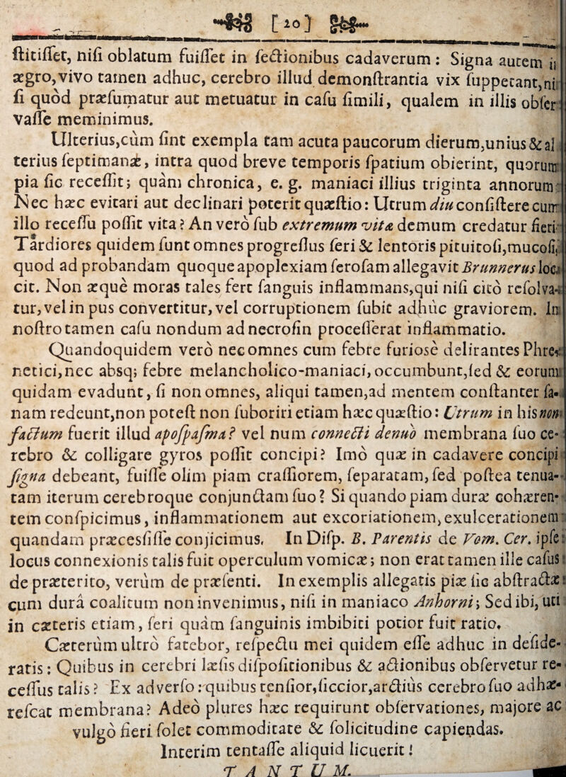 ia [»»} ftitiflet, nifi oblatum fuiflet in fedionibus cadaverum: Signa autem ii aegro, vivo tamen adhuc, cerebro illud demonftrantia vix fuppecant,ni fi quod praefumatur aut metuatur in cafu fimili, qualem in illis obfer valle meminimus. \ Ulterius,cum fint exempla tam acuta paucorum dierum,unius&al teriusleptimanafe, intra quod breve temporis fpatium obierint, quorum pia fic recellit; quam chronica, e. g. maniaci illius triginta annorum Nec haec evitari aut declinari poterit quaeftio: Utrum^/«confifterecimr illo recelTu poflit vita ? An vero fub extremum vitet demum credatur fieri Tardiores quidem lunt omnes progrcllus fieri & lentoris pituitolfimucofi, quod ad probandam quoque apoplexiam lerofam allegavit Brunnerusloo cit. Non aeque moras tales fert languis inflammans,qui nifi cito refolva-: tur, vel in pus convertitur, vel corruptionem fiubic adhuc graviorem. Inj noftro tamen cafu nondum adnecrofin proceflerat inflammatio. Quandoquidem vero nec omnes cum febre furiose delirantes Phre* netici,nec absq; febre melancholico-maniaci, occumbunt,led & eorum quidam evadunt, fi non omnes, aliqui tamen,ad mentem conftanter fa» nam redeunt,non poteft non fuboriri etiam haec quaeftio: Utrum in his nent faflum fuerit illud apofpafma? vel num connetti dentio membrana luo ce¬ rebro & colligare gyros poflit concipi? Imo quae in cadavere concipi figna debeant, fuifle olim piam crafliorem, feparatam, fed poftea tenua¬ tam iterum cerebroque conjundamfuo? Si quando piam durae cohaeren¬ tem confpicimus, inflammationem aut excoriationem, exulcerationem quandarn praecesfifte conjicimus, In Difp. B, Parentis de Vom. Cer. ipfier locus connexionis talis fuit operculum vomicae; non erat tamen ilie cafuS de praeterito, verum de prarlenti. In exemplis allegatis piae fic abftradac: cum dura coalitum non invenimus, nifi in maniaco Anhorni; Sed ibi, uti in exteris etiam, feri quam languinis imbibici potior fuit ratio, J Caeterum ultro fatebor, refpedu mei quidem e fle adhuc in defide- ratis: Quibus in cerebri laefisdilpofitionibus & adionibus obfervetur re* ceflus talis ? Ex adverfo: quibus tenfior,ficcior,ardius cerebro fuo adhae* ■ refeat membrana? Adeo piures haec requirunt oblervationes, majore ac vulgo fieri folet commoditate tk fiolicitudine capiendas. Interim tentafle aliquid licuerit! TANTUM.