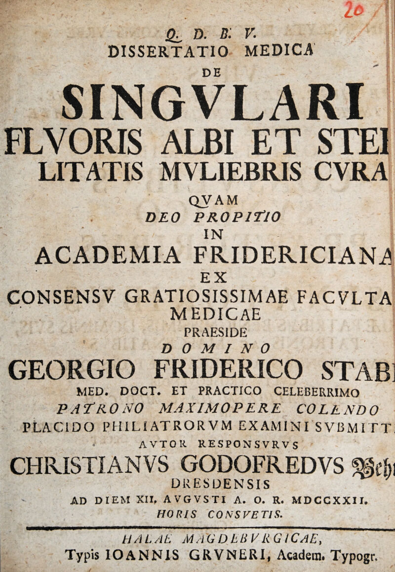 •'*' * * D. b: V. DISSERTATIO MEDICA DE FLVORIS ALBI ET STE ‘ MVLIEBRIS CYRA i QVAM DEO PROPITIO IN i V ACADEMIA FRIDERICIAN^ EX CONSENSV GRATIOSISSIMAE FACVLTA MEDICAE PRAESIDE DOMINO GEORGIO FRIDERICO STAB] MED. DOCT. ET PRACTICO CELEBERRIMO PATRONO MAXIMOPERE COLENDO PLACiDO P HILI AT R O R V M EXAMINI SVBMITT AVTOR RESPONSVRVS CHRISTI AN VS GODOFREDVS DRESDENSIS AD DIEM XII, AVGVSTI A. O. R. MDCCXXII. HORIS CONS FETIS. I HALAE MAGDLBVk GlCAE, Typis IOANNIS GRVNERI, Acadern. Typogr.