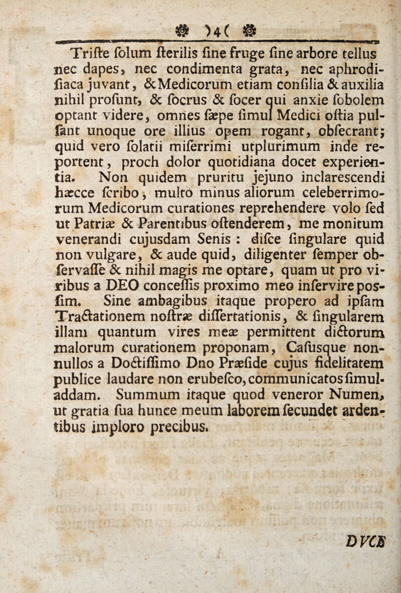 • ■>!■■!■■ amnuii ... ' —'  ''' >mmmmsvmrmuw ■ ..•«•i. ■■■«*»*.^ Trifte folum fterilis fine fruge fine arbore tellus nec dapes, nec condimenta grata, nec aphrodi- fiaca juvant, & Medicorum etiam confilia & auxilia nihil profimt, & fbcrus & focer qui anxie fobolem optant videre, omnes fiepe fimul Medici oftia pul¬ lant unoque ore illius opem rogant, obfecrant; quid vero folatii miferrimi utplurimum inde re¬ portent , proch dolor quotidiana docet experien¬ tia. Non quidem pruritu jejuno inclarescendi hascce fcribo, multo minus aliorum celeberrimo¬ rum Medicorum curationes reprehendere volo fed ut Patrice & Parentibus offenderem, me monitum venerandi cujusdam Senis : difce fingulare quid non vulgare, & aude quid, diligenter femper ob- fervafle & nihil magis me optare, quam ut pro vi¬ ribus a DEO conceflis proximo meo infervire pos- lim. Sine ambagibus itaque propero ad ipfam Tra&ationem noftrse diflertationis, & lingularem illam quantum vires mex permittent dirorum malorum curationem proponam, Cafiisque non¬ nullos a Do&iffimo Dno Praefide cujus fidelitatem publice laudare non erubefco, communicatos fimul- addam. Summum itaque quod veneror Numen, ut gratia fua hunce meum laborem fecundet arden¬ tibus imploro precibus. DVCS