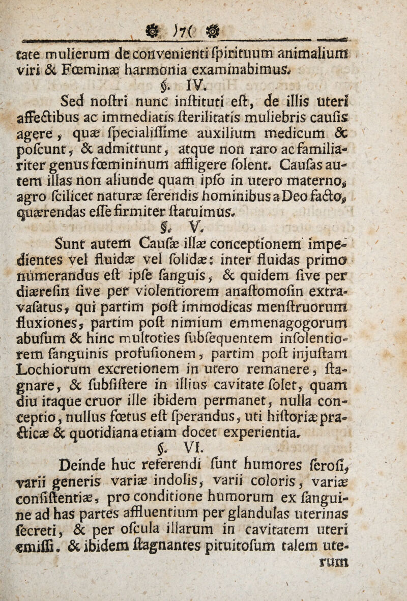 wi. eate mulierum de convenienti (piri tuum animalium viri & Fceminae harmonia examinabimus* , ; $• iv. . . , Sed noftri nunc inftituti eft, de illis uteri afFe&ibus ac immediatis fterilitatis muliebris caulis agere, quae (pecialiflime auxilium medicum Sc pofcunt, & admittunt , atque non raro ac familia¬ riter genusfcemininum affligere (olent. Caufas au¬ tem illas non aliunde quam ip(b in utero materno, agro Icilicet naturae ] *? I* V. Sunt autem Caufae illae conceptionem impe¬ dientes Vel fluidae vel folidae; inter fluidas primo numerandus eft ipfe (anguis, & quidem flve per diaerefin live per violentiorem anaftomoftn extra» vafttus, qui partim poft immodicas menftruoruin fluxiones, partim poft nimium emmenagogorum abufum & hinc multoties (ublequentem infolentio- rem (anguinis profufionem, partim poft injuftam Locbiorum excretionem in utero remanere, fta- gnare, & (ubflftere in illius cavitate folet, quam diu itaque eruor ille ibidem permanet , nulla con¬ ceptio, nullus fcetus eft fperandus, uti hiftoriaepra- Alicae & quotidiana etiam docet experientia, §. VI. Deinde huc referendi funt humores (ero(i, •varii generis variae indolis, varii coloris, variae confiftentiae, pro conditione humorum exfangui- ne ad has partes affluentium per glandulas uterinas fecreti, & per ofcula illarum in cavitatem uteri «miffi. & ibidem ftagnantes pituitofum talem ute¬ rum
