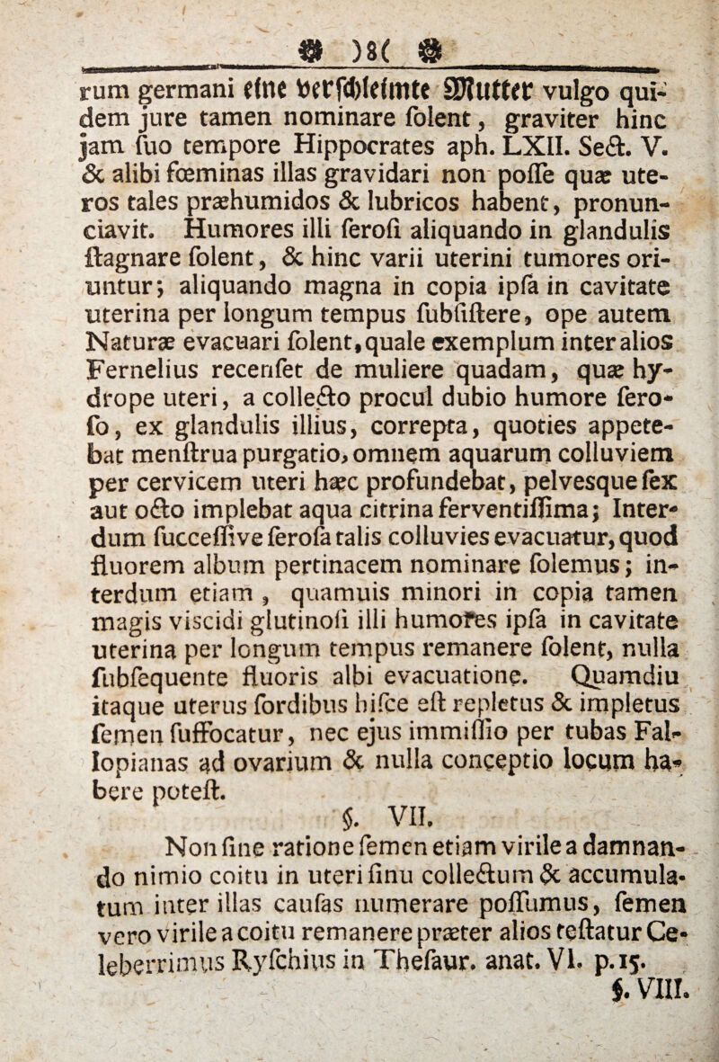 0 ' ;, ) ■ f «* ■' * . - v' I _ \ **  __ )8( &__ rum germani CflK DWfd)IeImtC vulgo qui¬ dem jure tamen nominare folent, graviter hinc jam fuo tempore Hippocrates aph. LXII. Sedi. V. & alibi fceminas illas gravidari non poflfe qua: ute¬ ros tales prashumidos & lubricos habent, pronun- ciavit. Humores illi ferofi aliquando in glandulis ftagnare folent, & hinc varii uterini tumores ori¬ untur*, aliquando magna in copia ipfa in cavitate uterina per longum tempus fubfiflere, ope autem Naturae evacuari folent, quale exemplum inter alios Fernelius recerifet de muliere quadam, qua: hy¬ drope uteri, a collero procul dubio humore fero- fo, ex glandulis illius, correpta, quoties appete¬ bat menftrua purgatio, omnem aquarum colluviem per cervicem uteri haec profundebat, pelvesque fex aut odio implebat aqua citrinaferventiflimaj Inter¬ dum fucceffive ferofa talis colluvies evacuatur, quod fluorem album pertinacem nominare folemus; in¬ terdum etiam , quamuis minori in copia tamen magis viscidi glutino!! ilii humores ipfa in cavitate uterina per longum tempus remanere folent, nulla fubfequente fluoris albi evacuatione. Quamdiu itaque uterus fordibus bjfce efl repletus & impletus femen fuffocatur, nec ejus immiflio per tubas Fal- Iopianas ad ovarium & nulla conceptio locum ha¬ bere poteft. \ $. VII. Non fine ratione femen etiam virile a damnan¬ do nimio coitu in uteri finii colledlum & accumula¬ tum ititer illas caufas numerare poiTumus, femen vero virile a coitu remanere praeter alios teftatur Ce¬ leberrimus Ryfchius in Thefaur. anat. VI. p.15.