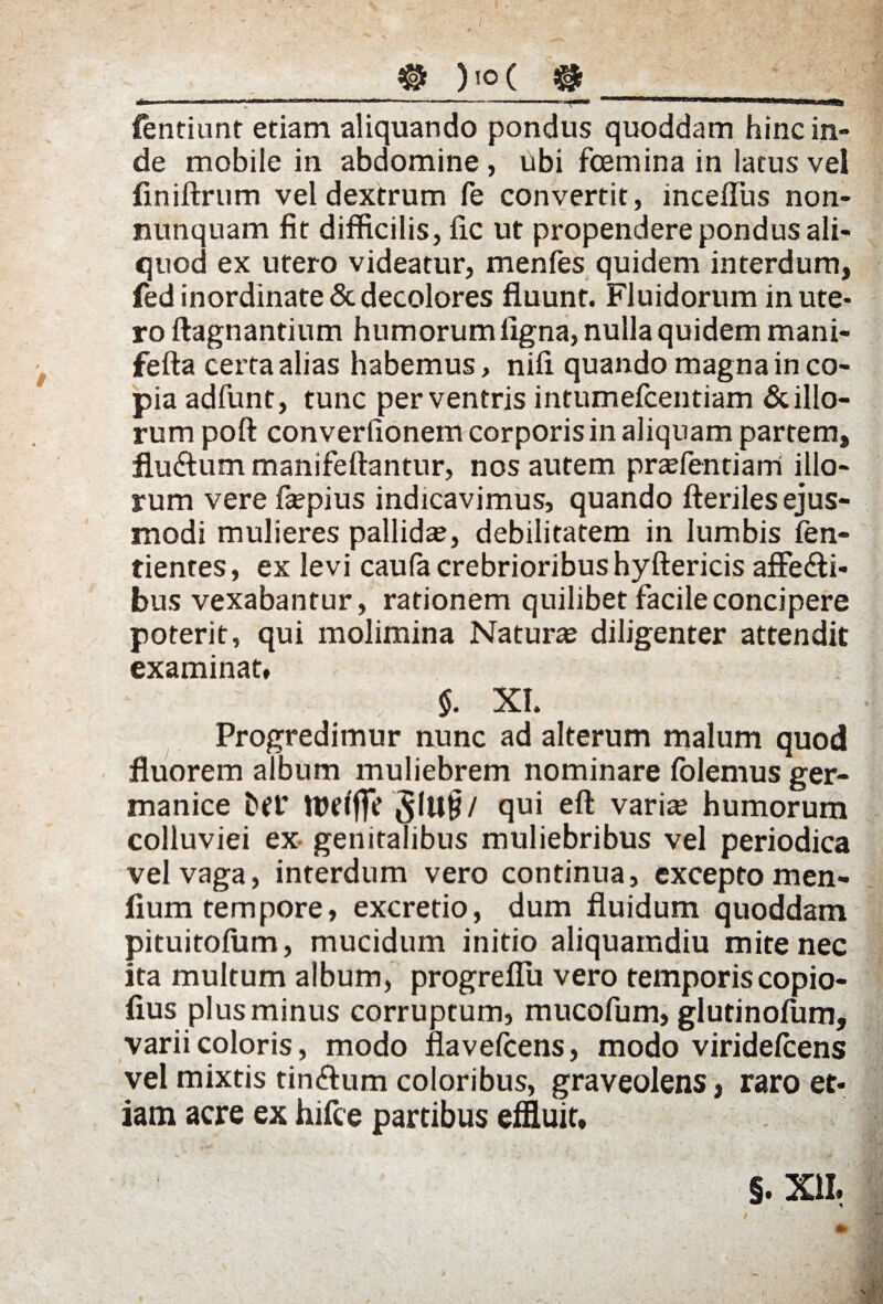 fentiunt etiam aliquando pondus quoddam hinc in» de mobile in abdomine , ubi fcemina in latus vel finiftrum vel dextrum fe convertit, inceflus non- nunquam fit difficilis, fic ut propendere pondus ali¬ quod ex utero videatur, menfes quidem interdum, fed inordinate & decolores fluunt. Fluidorum in ute¬ ro ftagnantium humorum ligna, nulla quidem mani- fefta certa alias habemus, nifl quando magna in co¬ pia adfunt, tunc per ventris intumefcentiam & illo¬ rum poft con verfionem corporis in aliquam partem, fludtum manifeftantur, nos autem pradentiarri illo¬ rum vere faepius indicavimus, quando fteriles ejus¬ modi mulieres pallida?, debilitatem in lumbis Ten¬ dentes, ex levi caufa crebrioribus hyftericis affe&i- bus vexabantur, rationem quilibet facile concipere poterit, qui molimina Naturse diligenter attendit examinat» $. XI. .. i Progredimur nunc ad alterum malum quod fluorem album muliebrem nominare folemus ger- manice Del' 31U§/ qui eft varite humorum colluviei ex genitalibus muliebribus vel periodica vel vaga, interdum vero continua, excepto men- fium tempore, excretio, dum fluidum quoddam pituitofum, mucidum initio aliquamdiu mite nec ita multum album, progreflu vero temporis copio- fius plus minus corruptum, mucofum, glutinofum, varii coloris, modo flavefcens, modo viridefcens vel mixtis tin&um coloribus, graveolens, raro et¬ iam acre ex hifce partibus effluit»