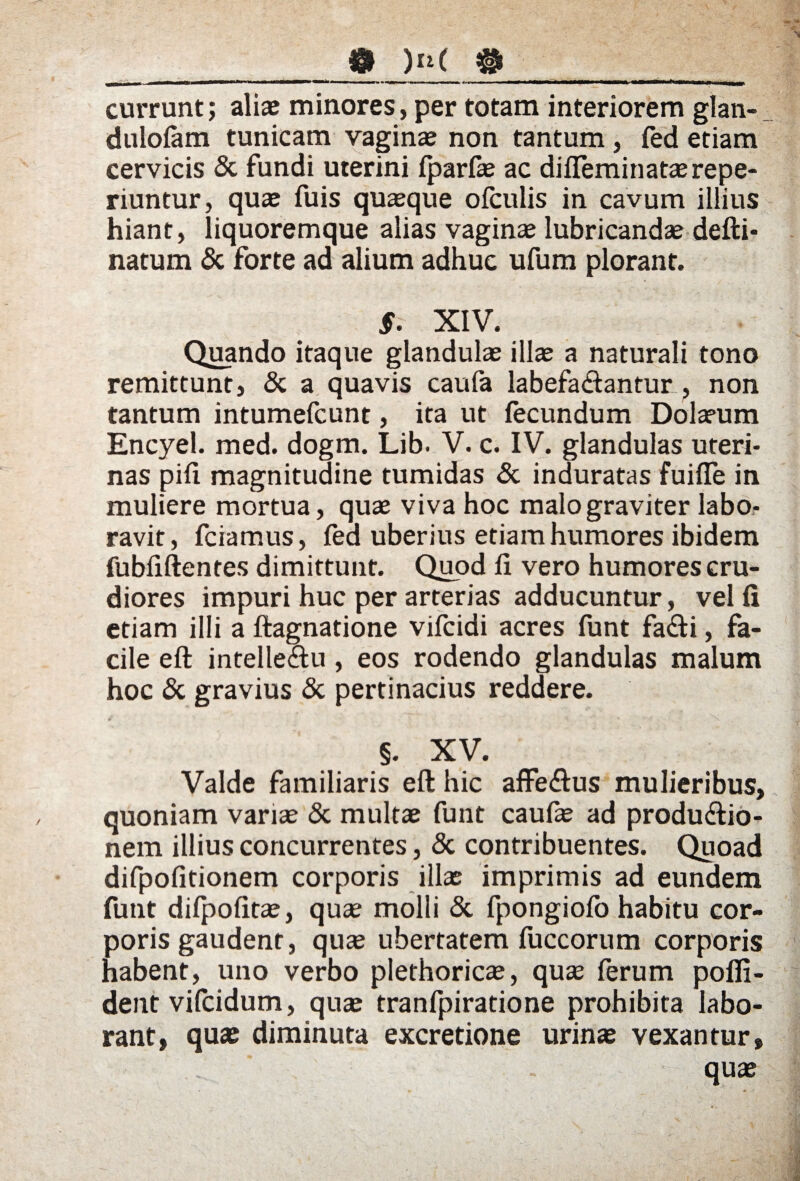 currunt; aliae minores, per totam interiorem glan- dulofam tunicam vaginae non tantum , fed etiam cervicis & fundi uterini fparfae ac difieminataerepe- riuntur, quae fuis quaeque ofculis in cavum illius hiant, liquoremque alias vaginae lubricandae defti- natum & forte ad alium adhuc ufum plorant. $. XIV. Quando itaque glandulae illae a naturali tono remittunt, & a quavis caufa labefaftantur , non tantum intumefcunt, ita ut fecundum Dolaeum Encyel. med. dogm. Lib. V. c. IV. glandulas uteri¬ nas pili magnitudine tumidas & induratas fuifle in muliere mortua, quae viva hoc malo graviter labo¬ ravit, friamus, fed uberius etiam humores ibidem fubfiftentes dimittunt. Quod li vero humores cru¬ diores impuri huc per arterias adducuntur, velli etiam illi a ftagnatione vifcidi acres funt fa&i, fa¬ cile eft intelle&u , eos rodendo glandulas malum hoc & gravius & pertinacius reddere. §. XV. Valde familiaris eft hic affe<ftus mulieribus, quoniam variae <5c multae funt caufae ad produdlio- nem illius concurrentes, & contribuentes. Quoad difpofitionem corporis illas imprimis ad eundem funt difpofitae, quae molli & fpongiofo habitu cor¬ poris gaudent, quae ubertatem fuccorum corporis habent, uno verbo plethoricae, quae ferum pofli- dent vifcidum, qua: tranfpiratione prohibita labo¬ rant, qua: diminuta excretione urinae vexantur, quae